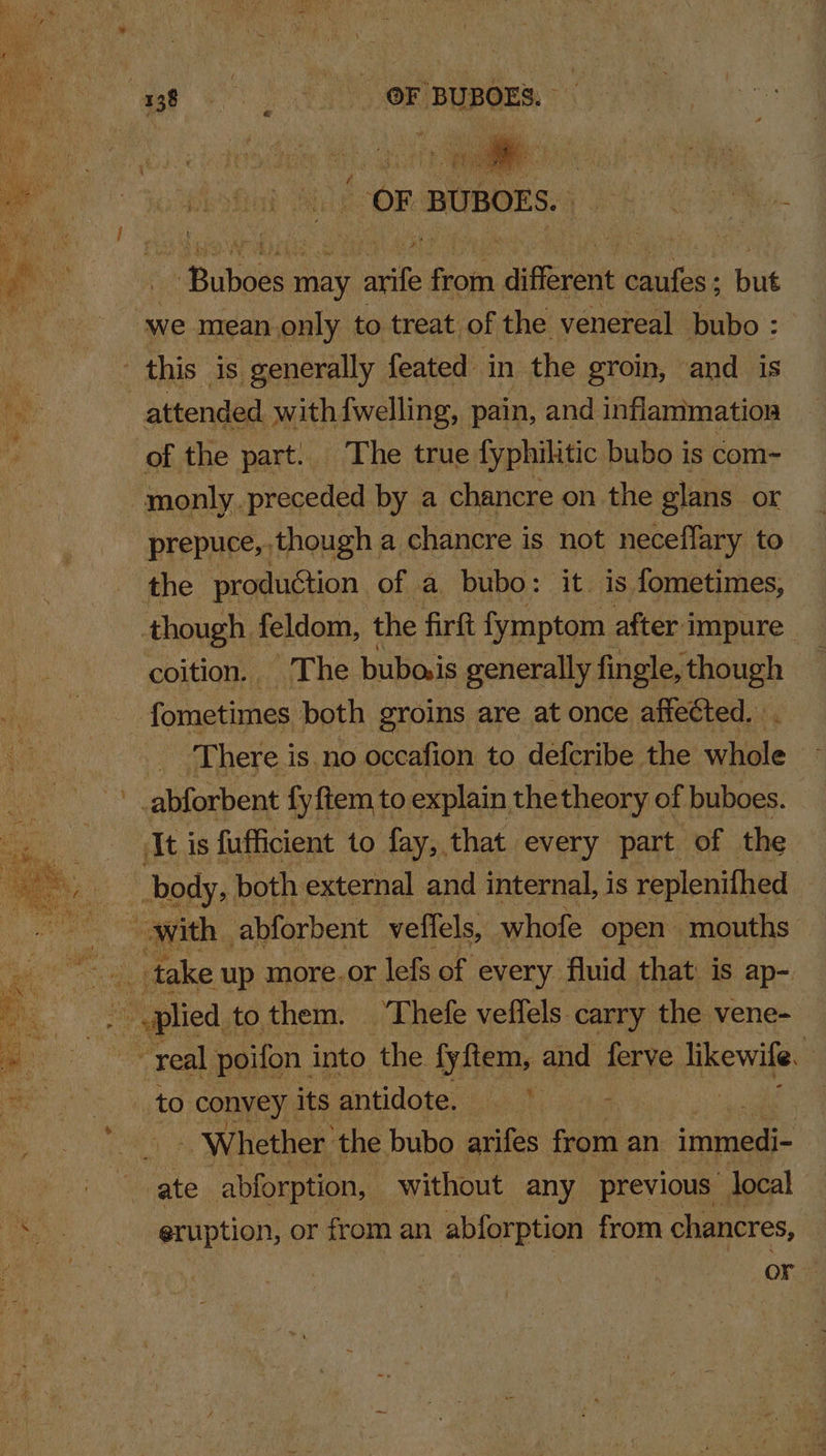 ‘ae! : OF BUBOES. OF BUBOES.. pesentioren ey arf Gn different ini: but ne mean only to treat of the venereal bubo : this is generally feated in the groin, and is | attended with {welling, pain, and inflammation of the part. The true fyphilitic bubo is com- monly preceded by a chancre on the glans or prepuce, though a chancre is not neceflary to the production of a. bubo: it. is fometimes, though. feldom, the firft fymptom after impure coition. The bubo.is generally fingle, though fometimes both groins are at once affected. ‘There is.no occafion to defcribe the ‘ale wh abforbent fy ftem to explain thetheory of buboes. ‘It is fufficient to fay, that every part of the body, both. external and internal, is replenifhed — SAREE abforbent veflels, whofe open mouths © ~~ take up more.or lefs of every fluid that: is ap- a eta to. them. Thefe veffels. carry the vene- “real poifon. into the fyftem, and ferve likewile. 3 to convey its antidote. Pe lathes - Whether ‘the bubo arifes from an ‘bet ate abforption, without any previous “local eruption, or from an abforption from chancres, or