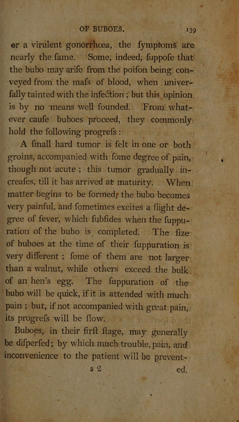 OF BUBOES. | Ni laa a 149 era virulent gonort fhoea, the fymptoms are. nearly the fame. Some; indeed; fuppofe that! _ the bubo may arife from the poifon being! con- veyed from the mafs: of blood, when wuniver- fally tainted with the infection ; but this. opinion. 1S by no ‘means well founded, From’ what- ever caufe buboes ‘proceed, they commonly, hold the following progrefs : lB : A fall hard tumor is felt in one or both . eroins, accompanied with fome degree of pain, ; though not ‘acute ; this tumor gradually in= creafes, till it has arrived at maturity. © ~When ! -' matter’ begins to be formeds the bubo becomes ~ very painful, and fometimes excites a flight de- | gree of fever, which fubfides when the fuppu-' ration of the bubo is completed. The fize ~ 3 of buboes at the time of their fuppuration is. very different : fome of them are not larger. ca than a walnut, while others exceed the bulk” of an hen’s egg. The fuppuration of the bubo will be quick, if it is attended with much: pain ; but, if not accompanied with she pain, : ‘its progrefs will be flow. 7 _ Buboes, in their firft flage, may ‘eniefally i. be difperfed; by which much trouble, pain, and. ij inconvenience to the patient will be prevent-. - $2 : ed,