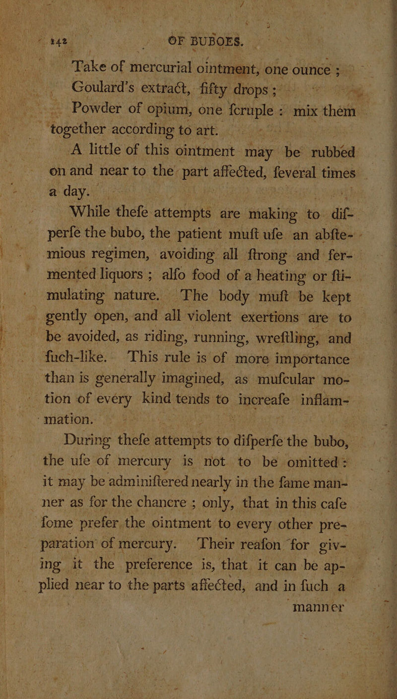 Take of mercurial oint aes at, one ounce ; i Goulard’s extract, fifty drops ; a ee i - Powder of opium, one feruple = mix them — _A little of this ‘ointment may Bed ubbd: a day. — 7 While thefe neon are igus. to. aif. mious regimen, avoiding all ftrong and fer- : mented liquors ; alfo food of a heating: or fti- | mulating nature. The body muft be kept | During thefe atiembts to difperfe the Babes a the ufe of mercury is not to be omitted : it may be adminiftered nearly i in the fame man- ing it the preference is, that it can be ap- ‘ re near to the parts affeCted, and i in fuch a “manner