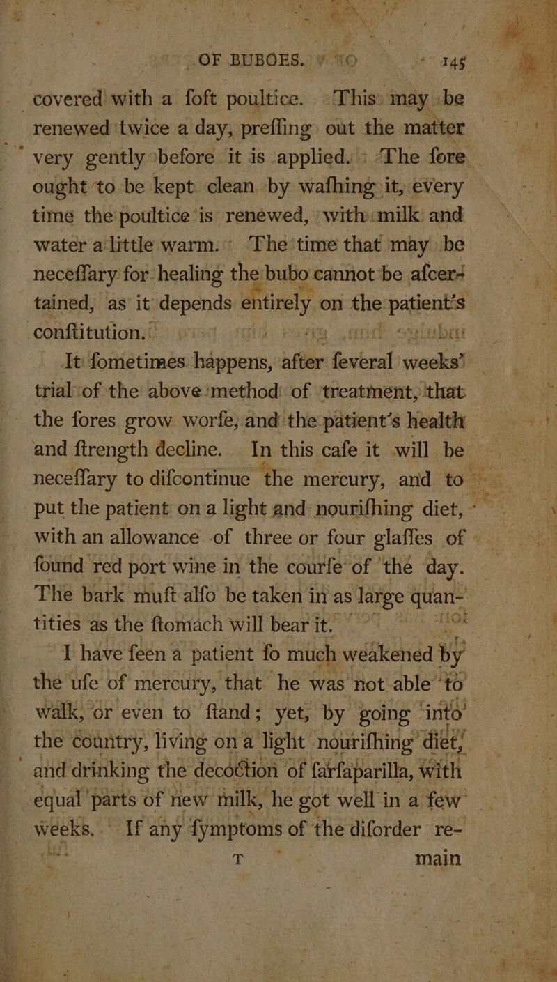 .OF BUBOES..¥ 50 © 6+ 34g - covered with a foft poultice. «This: “may ‘be renewed ‘twice a day, prefling out the matter ‘very gently before it is applied. : The fore ought ‘to be kept clean by wafhing it, every time the poultice is renewed, with milk and _ water alittle warm. The time that may be tained, as it depends entirely on the “Shae ‘conftitutiomi: » ravee’ cori? ovolubri It: fometimes. happens, affler fostered soackenl trial‘of the above’method: of ‘treatment, that the fores grow worle, and the patient’s health and ftrength decline. _ In this cafe it will be put the patient on a light and nourifhing diet, - with an allowance of three or four glafles of | found red port wine in the courfe of ‘thé day. The bark muft alfo be taken in as s large a tities as the ftomach will bearit, ’T have feen a patient fo much weakened by the ufe of mercury, that he was not able’ ‘to walk, or even to ftand; yet, by going» ‘into’ the country, living ona light nourifhing” diet! and drinking the decdétion of farfaparilla, with equal parts of new milk, he got well in a few weeks, If oy fymptoms of the diforder re- age T main