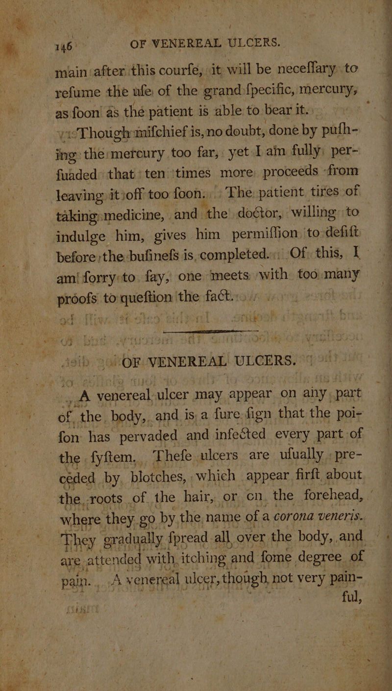 e\ 146) OF. VENEREAL ULCERS. main: after. this courfe, it will be sional to as foon' as the patient is able to bear it. /Thoughumifchief is,no doubt, done by puth- ing: ‘the:mereury too far, yet I ain fully; per- fuaded that ten ‘times more proceeds from taking: medicine, . and the doétor, willing: to Wr eS es: es | SS oh &gt;: OF VENEREAL ULCERS. fon: has pervaded and infected every. part of céded by, blotches, which appear firft, about fi ul, XE DEE t &amp; x