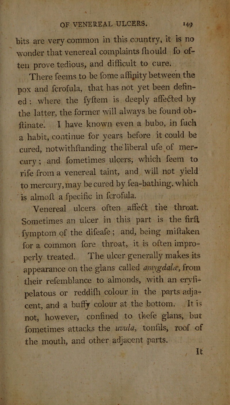 OF VENEREAL ULCERS: ag _ bits are very common in this country, it is no ~ wonder that venereal complaints fhould fo of- ten prove tedious, and difficult to cure. - There feems to be fome affipity between the ed: where the fyftem is deeply affected by the latter, the former will always be found ob- ftinate. 1 have known even a bubo, in fuch a habit, continue for years before it could be cured, notwithftanding the liberal ufe of mer- cury; and fometimes ulcers, which feem to to mercury, may be cured by fea-bathing. wise. “is almoft a fpecific in fcrofula, : “Venereal ulcers often affect the sderwati Sometimes an ulcer in ‘this part is the firft - fymptom of the difeafe; and, being miftaken for a common fore throat, it is often impro- perly treated. The ulcer. generally makes its appearance on the glans called amygdala, from - their refemblance to almonds, with an eryfi- pelatous or reddifh colour in the parts adja- cent, and a buffy colour at the bottom. | It is the mouth, and other adjacent parts.