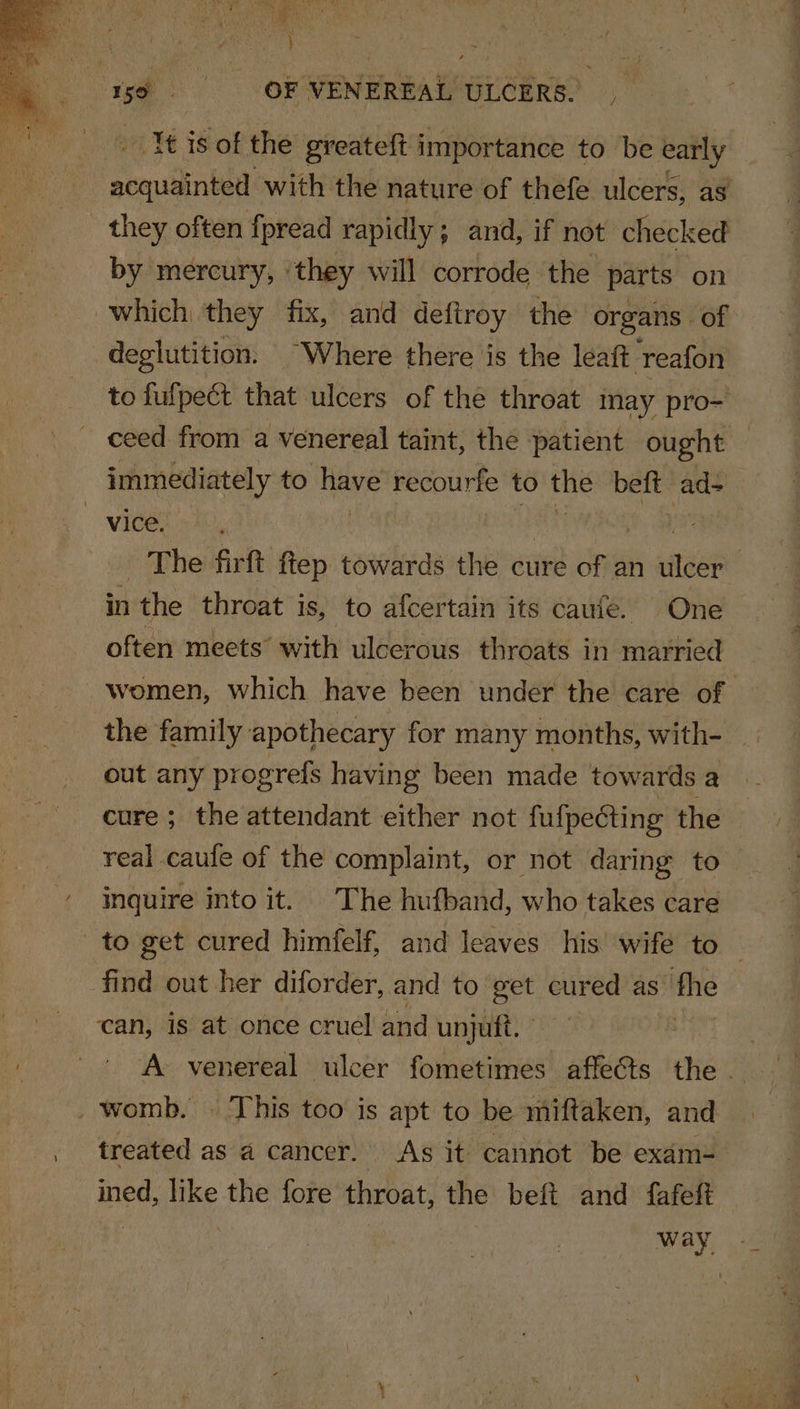 ee Ce ‘ | } i ¢ 7 rs ‘so OF VENEREAL ULCERS. , It is of the greateft importance to be early _ they often fpread rapidly; and, if not checked by mercury, | they will corrode the parts on which they fix, and deftroy the organs. of deglutition. “Where there is the léaft reafon immediately to a recourfe to the beft ad- vice. in ‘the throat is, to afcertain its caufe. One often meets with ulcerous throats in married the family apothecary for many months, with- out any progreis having been made towards a inquire into it. The hufband, who takes care to get cured himfelf, and leaves his wife to find out her diforder, and to get cured as the can, is at once cruel and unjutt. . womb. | This too is apt to be miftaken, and treated as a cancer. As it cannot be exam- ined, like the fore throat, the beft and fafeft way, oi 4 eS =o