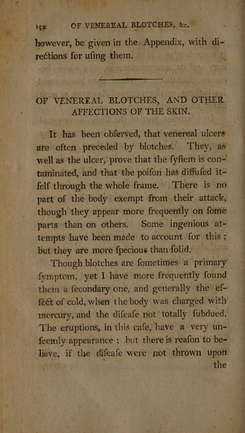 a reCtions for ufing them. - BiinieN ange es OF THE SKIN. att ais been obferved, that vefiereal uteeils ; are often preceded by blotches. They, as well as the ulcer, prove that the fyftem is con- taminated, and that the poifon has diffufed it- part of the body exempt from their attack, though they appear more frequently on fome parts than on others. Some ingenious at~ tempts have been made to account for this ; but they are more fpecious than folid: Though blotches are fometimes a primary” fymptom, . yet I have more frequently found them a fecondary one, and generally the! ef- fe&amp; of cold, when the body was charged with mercury, and the difeafe not totally fubdued. The eruptions, in this cafe, have a very un- — Jieve, if the difeafe were not thrown upon | ey the