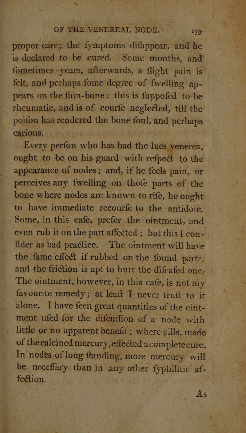 proper care; the fymptoms difappear, and he pears on the fhin-bone: this is fuppofed to be poifon has rendered the bone in and ‘perhaps carious. he ae | _ Every perfon che has bros the lade venerea, Some, i in this cafe,’ prefer the ointment, and even mb it on the part affected ; but this I con- fider as bad practice. ‘The ointment will have the fame effect if rubbed on the found parts, favourite remedy; at leaft I never truft to it little or no apparent benefit ; where pills, made of theealcined mercury, effected acompletecure, fection. Pa