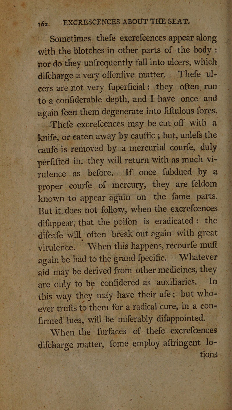 of aot of Lae * res + 9A Re) SOREN E R aD re T ‘  - og Dy hy (2 be EXCRESCENCES ABOUT THE SEAT. _ He Sometimes thefe excrefcences appear along with the blotches'in other parts of the body : nor do’ they unfrequently. fall into ulcers, which difcharge a very offenfive matter. T hefe ul- to a confiderable depth, and I have once and | mein feen them degenerate into fiftulous fores. - ‘Thefe excrefcences may be cut off with a init or eaten away by caultic ; but, unlefs the -‘caufe is removed bya mercurial. courfe, duly ; perfifted. in; they will return with as much vi- -rulence’ as before; If once fubdued by 2 | proper | courfe of. mercury, they are feldom _ known to appear again on the fame. parts. - But it.does not follow, when the excrefcences _ difappear, that the poifon is eradicated : the ~ difeafe: will, often’ break out again with great v¢ virulence. ~ When this happens, recourfe muft again be had to. the grand fpecific. Whatever aid may be.derived from other medicines, they are only to be confidered as aux iliaries. “In 4 ever trufts to them for a radical. cure, in a con- firmed lues, will be ‘miferably difappointed. ~ When the furfaces of thefe. excrefcences difeharge matter, fome employ aftringent lo-: : : ue