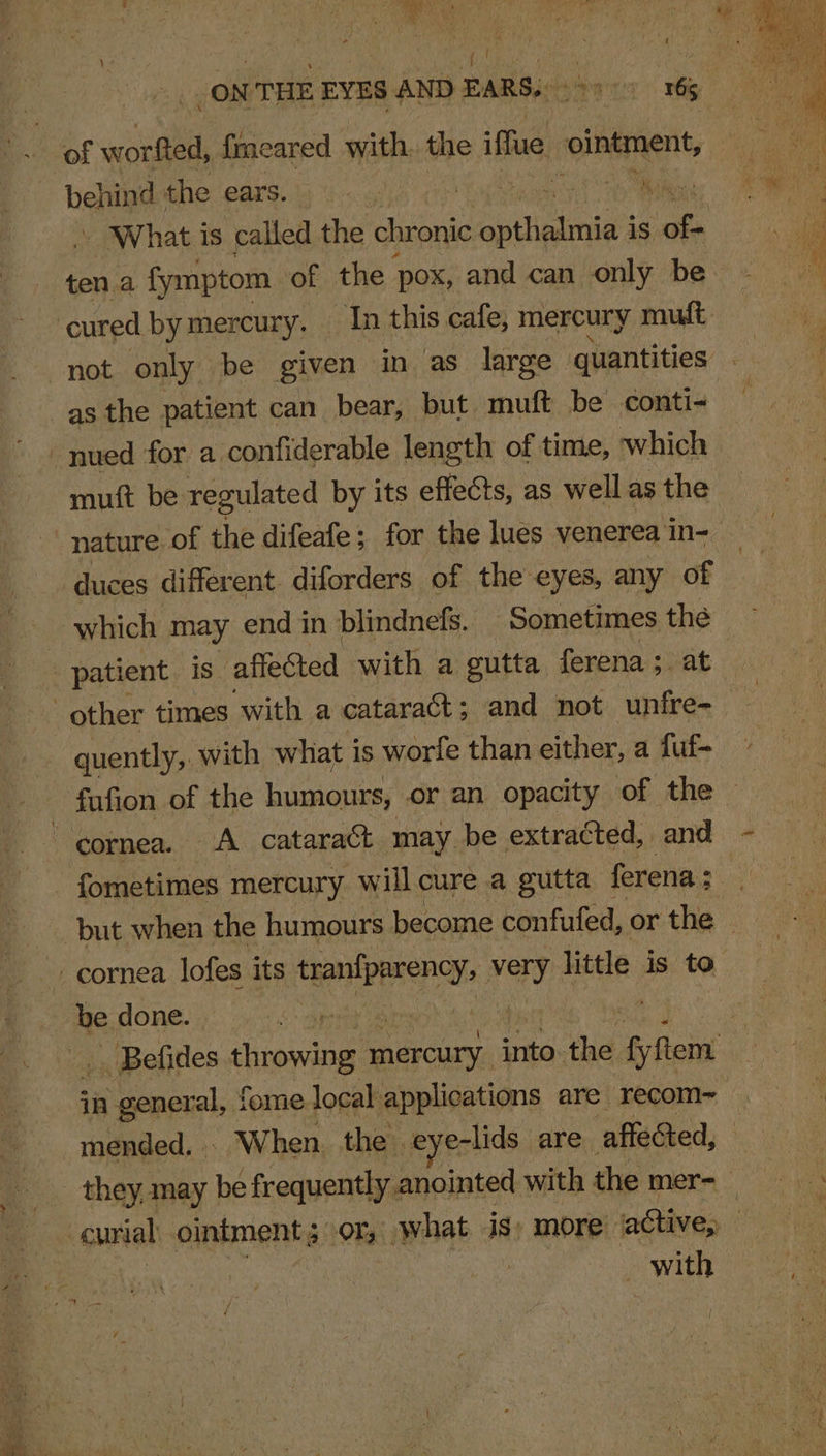 _ON THE EYES AND pie. pons he behind the ears. 3 th / What is called the rei: eben iS of tena fymptom of the pox, and can only be- cured bymercury. In this cafe, mercury mudt as the patient can_ bear, but muft be conti- muft be regulated by its effects, as well as the nature of the difeafe; for the lues venerea in- duces different diforders of the eyes, any of which may end in blindnefs. Sometimes thé patient. is affected with a gutta ferena;. at quently, with what i is worfe than either, a fuf- fufion of the humours, or an opacity of the — fometimes mercury will cure a gutta ferena : 3 be done. | . Befides sian Trou, into. the fyftem in general, fome local applications are recom~ mended. | - When. the . eye-lids are affected, they, may be frequently. anointed with the mers with