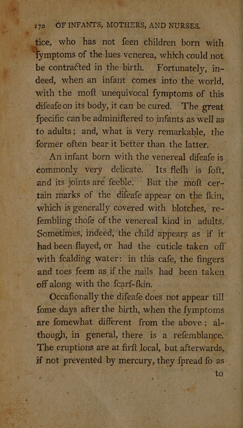 ¥ it &gt; i = / A OF INFANTS, “MOTHERS, AND NURSES. be contracted i in the-bir th. ‘Fortunately, in- deed, when an. infant comes into the world, with the moft ‘unequivocal fymptoms of this difeafeon its body, it can be cured. The great ‘fpecific can be adminiftered to infants as well as — fo adults; and, what is very remarkable, the | former often bear it better than the latter. “Ey An infant born with the venereal difeafe is sbalinbatie very delicate. Its flefh is foft, ~ and its joints are feeble. But the moft cer- which is generally covered with blstthes,’ re- fembling thofe of the venereal kind in adults. ES Sometimes, indeéd, the child appears as if it had been flayed, or had the cuticle taken off ; with fealding water: in this cafe, the fingers and toes feem as if the nails had been taken, off along. with the fcarf-fkin. Occafionally the difeafe does not appear “till fome days after the birth, when the fymptoms are fomewhat different from the above ; al- though, in general, there is a refemblance. The eruptions are at firft Jocal, but afterwards, if not pevenes es PeKOuNy te pest fo as _ to-