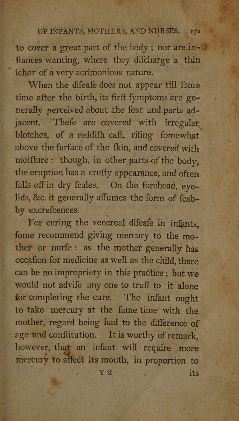 Ris OF INFANTS, MOTHERS, AND NURSES. an? “to cover a great part of the body ; : nor are eine ek ftances wanting, where they difcharge a thin. ichor of a very acrimonious nature. . When the difeafe does not appear till fome ea ee _. time after the birth, its firft {ymptoms are ge- | nerally perceived about the feat and partsad- © jacent.. Thefe are covered with irregular blotches, of a reddifh caft, rifing fomewhat above the furface of the fkin, and covered with moifture : though, in other parts-of the body, — | the eruption has a crufty appearance, and often falls offin dry feales. On the forehead, eye- - i) lids, &amp;c. it generally ailumes the fae of feab- 1 For curing the venereal difeate | in infants, fome recommend giving mercury to the mo- ther or nurfe: as the mother generally has occafion for medicine as well as the child, there © can be no impropriety in this practice; but we _ would not advife any one to truft to it alone for completing the cure. The ‘infant ought | to take mercury at the fame time with the mother, regard being had to the difference of | age and conftitution. It is worthy of remark, it however, that an infant. will require. more — mercury to ee its mouth, in proportion to.) ~