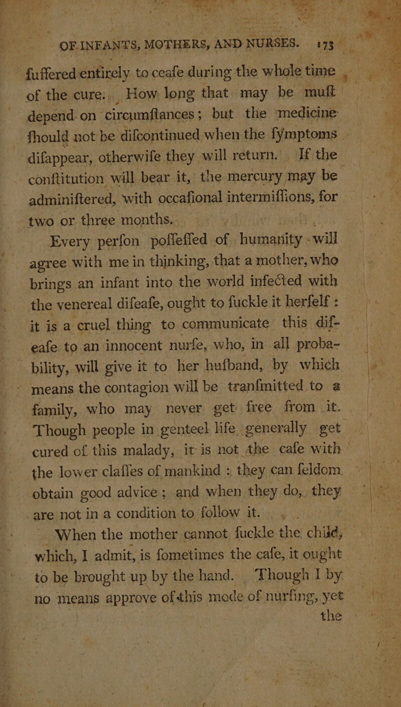 OF INFANTS, MOTHERS, AND NURSES. ae ah ye ~ fuffered entirely to ceafe during the whole time go ee of the cure... How long that. may be muit NC depend. on ‘circumftances ; ; but the medicine : : Ki : fhould not be difcontinued when the fymptoms _ Be difappear, otherwife they will return. If the Be conftitution will bear it, the mercury may be adminiftered, with occafional Pa for two or three months. | oa) ae Every perfon pofleffed of aati mal | Ae oe agree with me in thinking, that a mother, who aie brings an infant into the world infeGted with | the venereal difeafe, ought to fuckle it herfelf : : it is a cruel thing to communicate this. dif- eafe to. an innocent nurfe, who, in all proba- ve bility, will give it to her hufband, by which |w' | ~ means the contagion will be tranfmitted to a : family, who may never get’ free from__ it. | Though people in genteel life generally eet uk cured of this malady, it-is not the cafe with - | the lower clafles of mankind : th ey can feldom. hie obtain good advice; and when they do, they : are not in a condition to follow it. |. : When the mother cannot fuckle the child, which, I admit, is fometimes the cafe, it ought to be brought up by the hand. Though I by. no means approve ofthis mode ofnurfing, yet the