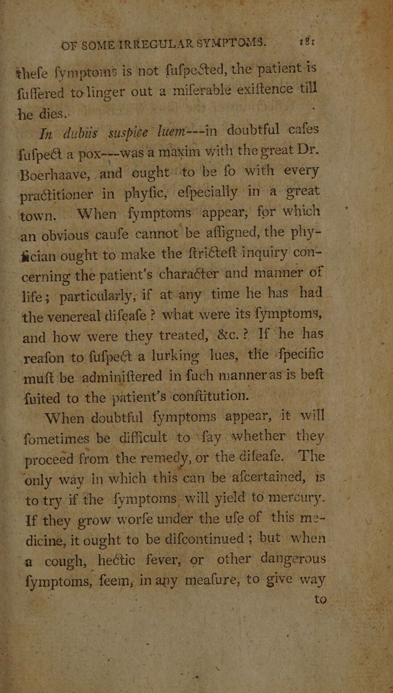 fa ghey ei om OF SOME IRREGULAR SyMPTOMS. bat i _ fuffered to linger out a i eaceretals exiftence se he dies. | cree Ot fufpe@ a pox---was a maxim with the oreat Dr, Boerhaave, | and” ought to be fo sen every practitioner ‘in phyfic, efpecially in a great town. When fymptoms: appear; for which fician ought to make the ftrictett i inquiry con- yeafon to fufpest a lurking lues, ‘the fpecific muft be adminiftered 1 in fuch manner as is beft fuited to the patient's. conftitution. a When doubtful fymptoms appear, it will of they grow worle under the ufe of this x me- a cough, hectic. fever, or other dangerous . fymptoms, feem, i in wey. meafure, to give way hig Ae Pk 86g me A: