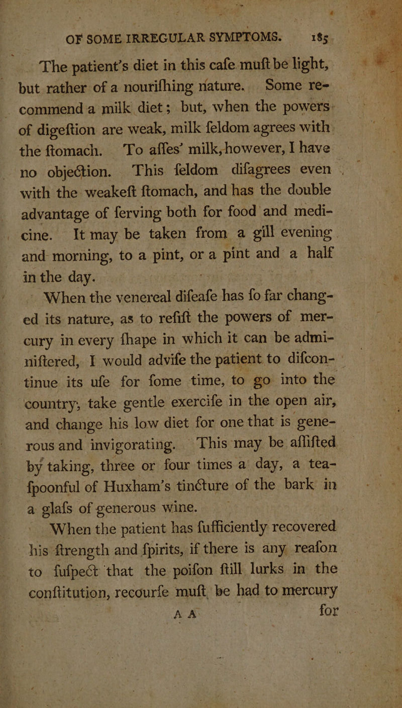 The patient’s diet in this cafe muft be light, but rather of a nourifhing nature. Some re= commend a milk diet; but, when the powers ; of digeftion are weak, milk feldom agrees with the ftomach. To affes’ milk, however, I have no objection. This feldom difagrees even . with the weakeft ftomach, and has the double sn eeeS of ferving both for food and medi- cine. It may be taken from a gill evening. and- morning, to a ut or a pint and a half in the day. ! - When the venereal difeafe has fo far chang- ed its nature, as to refift the powers of mer- cury in every fhape in which it can be admi- niftered, I would advife the patient to difcon- : tinue its ufe for fome time, to go into the country, take gentle exercife in the open air, and change his low diet for one that is gene-_ rous and invigorating. This may be aflifted by taking, three or four times a day, a tea- fpoonful of Huxham’ s tincture of the bark in a glafs of generous wine. When the patient has fufficiently recivered his ftrength and fpirits, if there is any reafon to fufpect that the poifon fill lurks in the conftitution, recourfe muft, be had to mercury Ly, ae AOR ae