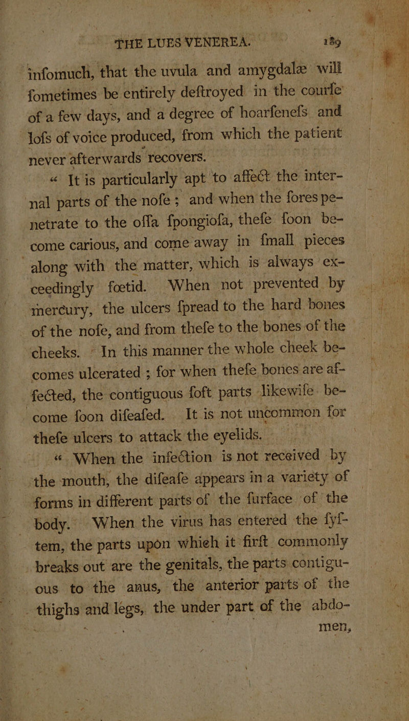 ‘rife ‘that the uvula and amygdala: will of a few days, and a degree of hoarfenefs and -Jofs of voice produced, from which the patient never afterwards recovers. « It is particularly apt to affect the inter- nal parts of the nofe; and when the fores pe- netrate to the offa fpongiofa, thefe foon be- come carious, and come away in fmall_ pieces ceedingly foetid. When not prevented by mercury, the ulcers {pread to the hard bones comes ulcerated ; for when thefe bones are af- fected, the contiguous foft parts | Jikewile- be- thefe ulcers to attack the eyelids. When the infection is not received by the mouth, the difeafe appears in a variety of forms in different parts of the furface of the body. “When the virus has entered the fy!- tem, the parts upon whieh it firft_ commonly _ breaks out are the genitals, the parts: contigu- ous to the anus, the anterior parts of the __ . thighs and legs, the under part of the abdo- OS ; men,