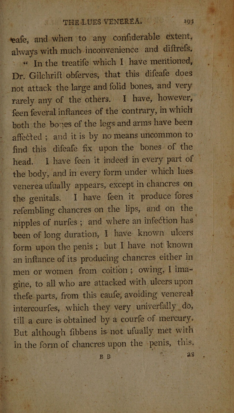 _teafe, and. sitions to any sesietaiati extent, ae with much inconvenience | and diftrefs, « In the treatife which 1 have meritioned, Dr. ‘Gilchrift obferves, that this difeafe does not attack the large and folid bones, and very rarely any of the others. I have, however, feen feveral inftances of the contrary, in which both the bo: res of the lees and arms have been . - affected ; and it is by no means uncommon. to’ 4 find this” -difeafe fix upon the bones. of the : head. J have feen it indeed in every part of: * the body, and in every form under which lues : venerea ufually appears, except in chancres on . ee the genitals. I have feen it produce fores’ refembling chancres on the lips, and on the | &amp; nipples of nurfes ; and where an infection is ‘ been of long duration, I have known ulcers nk form upon the penis ; but I have not known Le an inftance of its producing chancres either i in men or women from coition ; owing, I ima=_ | ie: ‘ gine, to all who are attacked with puleers upot &gt; ye thefe parts, from this caufe, avoiding venereal | intercourfes, which they very univerfally do, till a cure is obtained by a courfe of. mercury. But although fibbens is not ufually met with | ein the form of chancres Hpon the Ben, ths) Se u . A : as “i