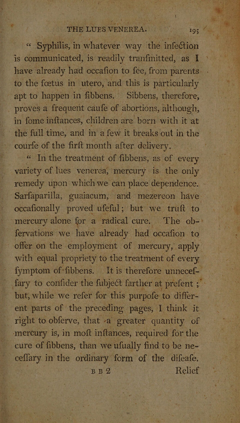 | THE LUES VENEREA. EAD 19g Pike Syphilis, in whatever way the infection ae is communicated, is readily tranfinitted, i Gana a if - have already had occafion to {ee, from parents: . 4 to the foetus in utero, and’ this is particularly ese ae apt to happen in fibbens. Sibbens, thevefore; | 1) | . proves a frequent caufe of abortions, although, in fome inftances, children are born with it at > the full time, and ina few it breaks out inthe courfe of the firft month after delivery. : ie In the treatment of fibbens, as of every _ variety of lues venerea, ‘mercury is. the only remedy tipon: which we’ can place dependence. Sarfaparilla, guaiacum, and Maezereon hdve= ys 90 occafionally proved ufeful ; but we truft LB q mercury alone for a radical cure, The ob- a fervations we have already had oceafion io offer on the: employment of mercury,’ apply with equal pr opriety to the treatment of every fymptom of fibbens. — It is ‘therefore unnecef- fary to confider the fubject farther at prefent ; but, while we refer for this purpofe to differ- ent parts of | the preceding pages, 1 think it : right to obferve, that -a’ greater quantity of mercury is, in moft inftances, required for the cure of fibbens, than we ‘ufually find to be ne- ceflary in the ordinary form of the ‘difeafe, | BR BOR Relief