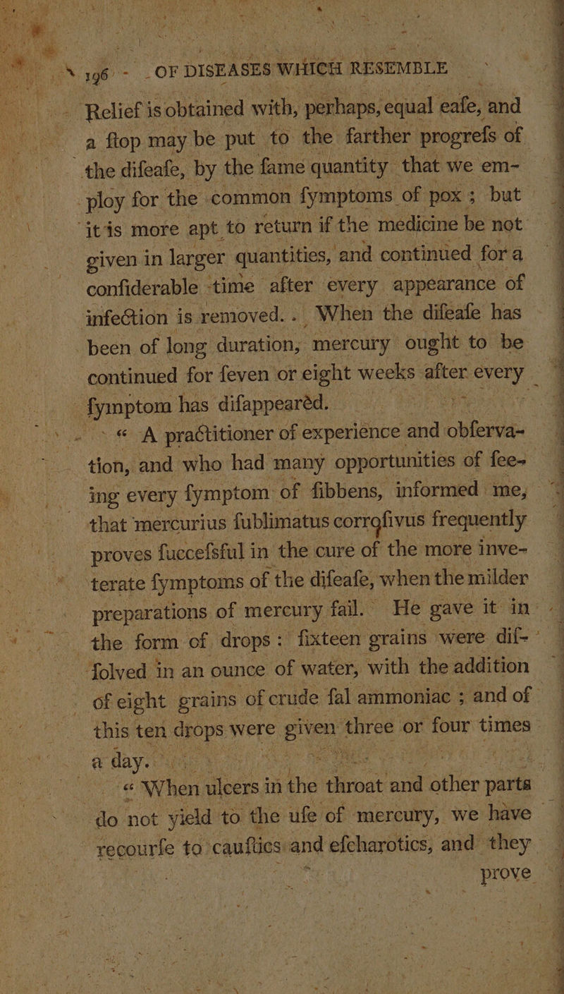 - ek - OF F DISEASES 5 writes RESEMBLE | 4 Relief i is obtained with, ‘perhaps, equal pate, ‘and a flop. may | be put to the farther progrefs of ; the difeafe, by the fame quantity that we em- q ‘ ploy for the: common fymptoms of Pox 5 $ but 4 ere, more apt to return if the medicine be not a - given in larger quantities, and continued for a q confiderable ‘time after every. appearance of | | | a * infeCtion is removed. . When the difeafe has been of long duration, “mercury: ought 1 to be continued for feven or eight weeks after piace - fymptom has difappearéd.. A ea practitioner of experience and es a tion, and who had ‘many opportunities of feew eS me every fymptom: of fibbens, informed me, q that mercurius fublimatus corrofivus frequently q proves fuccefsful i in the « cure of the more inve- * “terate fymptoms of th e difeafe, when the milder Pea preparations of mercury, fail. He gave it ins 2S aie form of drops : fixteen’ grains were dif-~ | folved in an ounce ‘OF water, with the addition OF eight grains of crude fal ammoniac ; and of 2 as ten of were ee three or four times - OS oe Bye | er ae sf ea her ees in sind dinar oa silies chalks do not yield to the ufe of mercury, we have | recourfe to cauflics and efcharotics, and they noe Ay! Prove, “4 ~ q qi 4