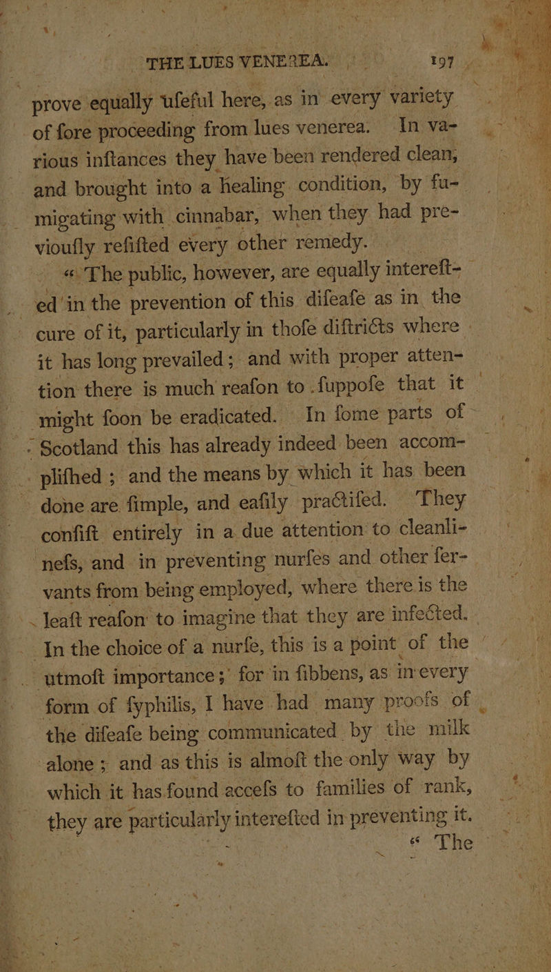 ‘THE LUES VENEQEA. | ray eee prove eke ufeful here,. as in’ every V varie ty of fore proceeding from. lues venerea. In va- rious inftances they, have ‘been rendered clean, Wes ” and brought into a healing condition, by fu- | migating with. cinnabar, when they had pre- vioufly refitted every other remedy. | “The public, however, are equally intereft= : Ng ed’ in the prevention of this difeafe as in the cure of it, particularly i in thofe diftricts where | it has long prevailed; and with proper atten- tion there is much reafon to. fuppofe that it~ might foon be eradicated. In fome parts eee - Scotland this has already indeed been accom= -. plifhed ; ; and the means by which it has been done are. fimple, and eafily practifed. They confift entirely in a due attention to cleanli- nefs, and in preventing nurfées and other fer-— vants from being employed, where there is the ~ Jeaft reafon' to imagine that they are infected. | In the choice of a nurfe, this isa point: of the utmoft importance 3’ forin fibbens, as in every” form of fyphi ilis, I have had many proofs of _ the difeafe being communicated -by the milk alone ; and as this is almoft the only way by which it has found accefs to families of rank, they are particular! v interefted i mn preventing tig a | Oe Pheo te be