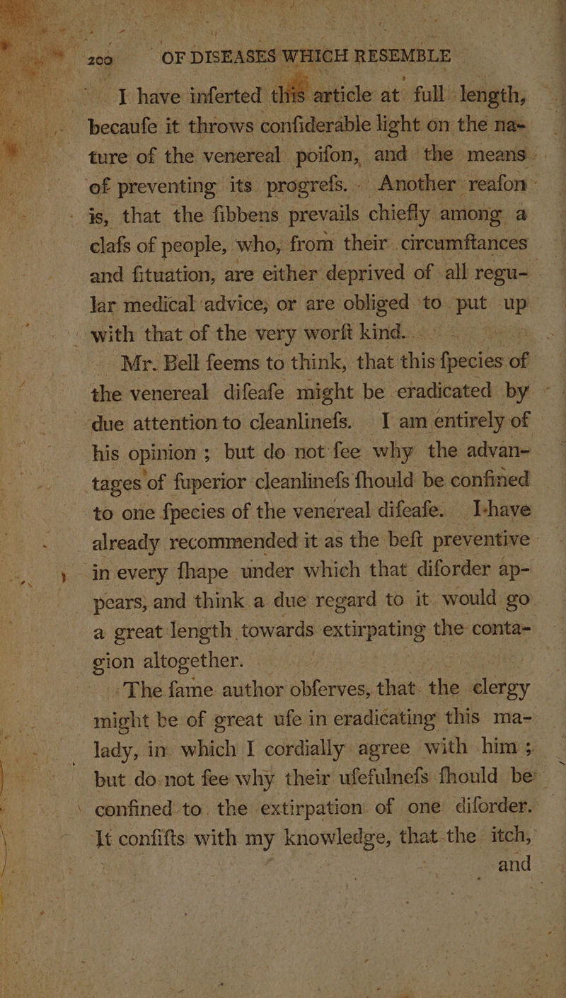 oes i ok have inferted th “article at full length, ture of the venereal poifon, and- the. means. ‘of preventing its progrefs. - Another: ‘reafon - elafs of people, who, from their circumftances and fituation, are either: deprived of all. regu~ : lar medical advice; or are ee “to. put ue Mr. Bell feems to think, that this pete he: of ee the venereal difeafe might be eradicated by ~ due attention to cleanlinefs. I am entirely of his opinion ; ; but do not fee why the advan- tages ‘of fuperior cleanlinefs fhould be confined to one fpecies of the venereal difeafe. I-have _ already recommended it as the belt preventive | in every fhape. under which that diforder ap- pears, and think a due regard to it would go: a great length. towards sue ioe the conta- gion altogether. 7 &gt; The. ae author obferves, that he clergy ‘ séight be of great ufe in eradicating this ma- lady, in which I cordially agree with him; _ but do-not fee why their ufefulnefs fhould be i confifts with my knowledge, that. the itch, | oe and