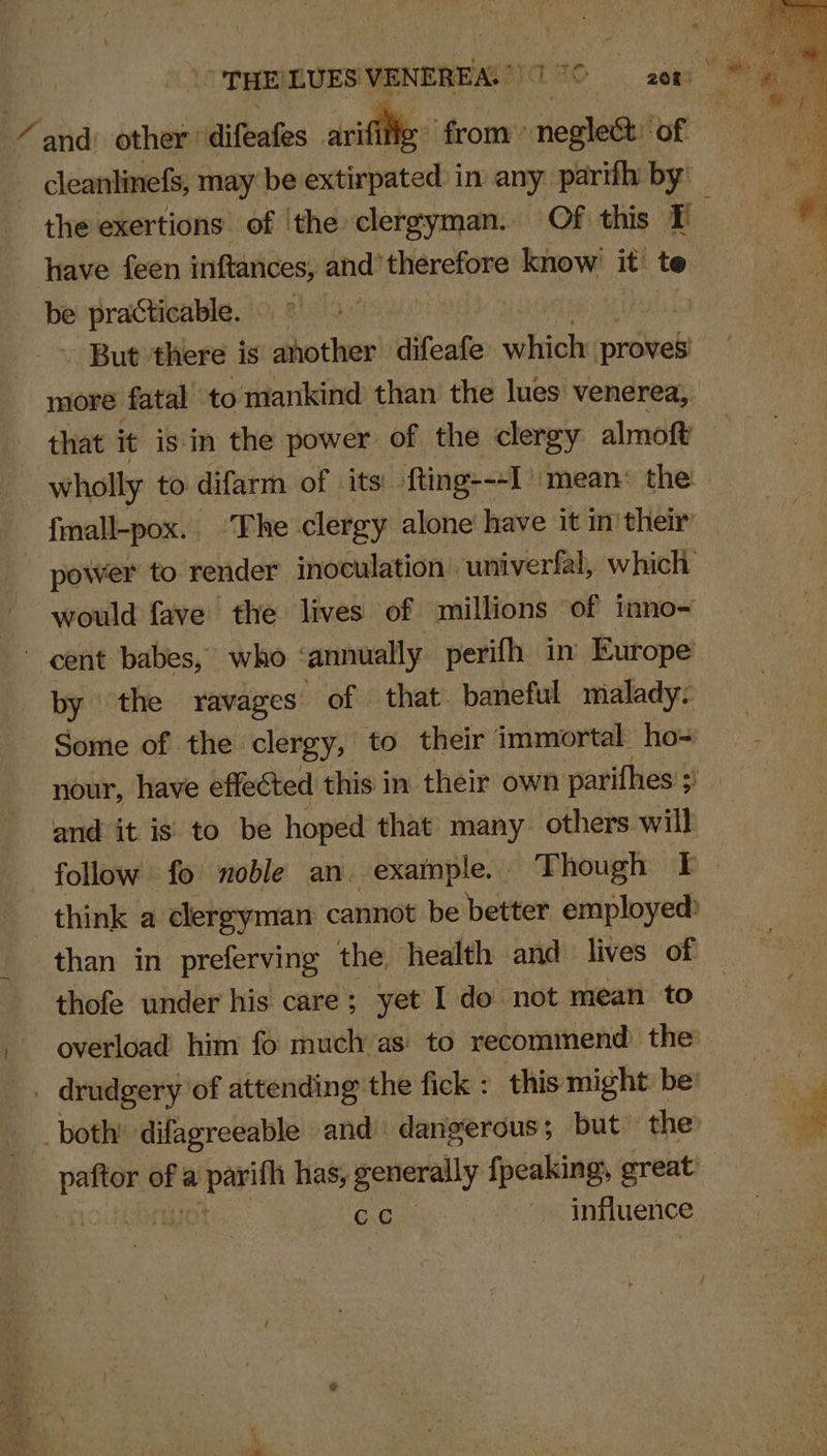 “ and: other’ difeafes rifle from negle& ‘of be practicable. | But ‘there is another difeafe anh proves more fatal to mankind than the lues venerea, fmall-pox.. ‘The clergy alone have it in’ their would fave the lives of millions of inno= by the ravages of that baneful malady: Some of the clergy, to. their immortal. ho= and it is to be hoped that many others will think a clergyman cannot be better employed: than in preferving the, health and lives of thofe under his care ; yet l do not mean to overload him fo much as to recommend the ene: eo a co has, generally fpeaking, great Gide: influence