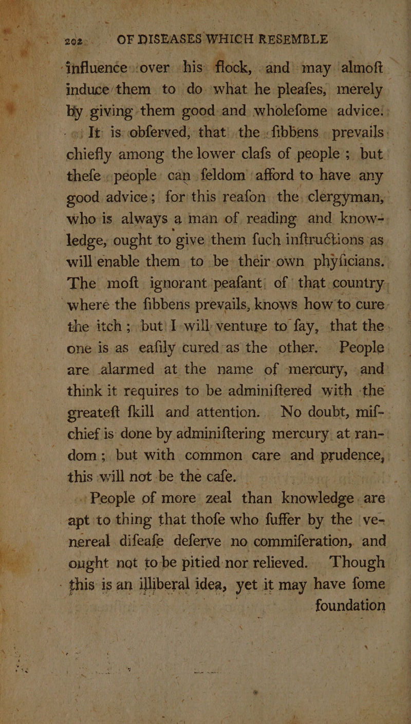 edgo. | OF DISEASES WHICH RESEMBLE . Aiflubndes cover his: flock, and may alo | induce them to do. what he pleafes, merely : by giving them good and wholefome advice! : + Tt: is: ebferved, that) the . fibbens prevails. bee among the lower clafs of people ; buted thefe people. can feldom’ ‘afford to have any good advice; for this reafon the. clergyman, who is always a man of reading and know=. ledge, ought. to give them fach inftructions ‘as will enable them to be: their own phyficians. The moft ignorant | peafant: of that country. where the fibbens prevails, knows how to cure: the itch ; but! I will venture to ‘fay, that the. one is as eafily cured-as the other. - People are alarmed at the name of mercury, and think it requires to be adminiftered with ‘the greateft {kill and attention. No doubt, mif-. chief is done by adminiftering mercury. at ran-: : dom ; but with common care and prudence; e this will not -be the cafe. | | People of more zeal than inowlieaee are apt to thing that thofe who fuffer by the ve- nereal difeafe deferve no commiferation, and ought not tobe pitied nor relieved. Though » - this is an Hliberal idea, yet i it may have fome : foundation