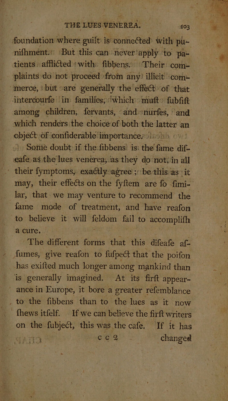 tients» affliCted «with: fibbens. ‘Their’ com- “merce, } bit «are generally ‘the effect of that intercourfe | in: families; : twhich’ &gt; muft» fubfift among children, fervants, ‘and -nurfes, ‘and object: of iconfiderable importance, » _ eafe.as the lues venerea; jas they donot; in all ' their fymptoms, exactlyagree ;: be this as it lar, that we may venture to recommend the fame mode of treatment, and have reafon to believe it will feldom a to accomplifh ‘anger: a4 ? fumes, give reafon to fulpect that the poifon thas exifted much longer among mankind than is generally imagined. At its firft appear- - ance in Europe, it bore a greater refemblance _ to the fibbens than to the lues as it now - fhews itfelf. If we can believe the firft writers on the fubject, this was. the cale, ‘If it has rer Me aya * changed