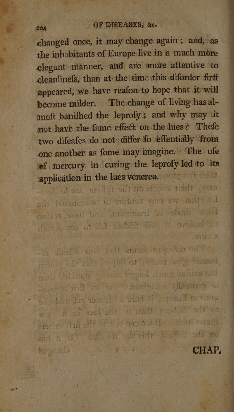 a OF DISEASES, &amp;e. | changed once, it may change again ; and,’ ‘as . the inhabitants of Europe live in a much more elegant ‘wwianner, and! are’ more attentive “to _gleanlinefs, than at the! time :this diforder firft _ appeared, we. have reafonto hope that itr will become milder. © The change of living hasal- moft banifhed the Jeprofy ; and. why may ‘it two difeafes do not: differ fo ‘effentially’ ‘from lef ; mercury in) ‘curing the — led to” ‘its ws se} a &lt;é _ application in: the oy weneree. fe sisi : 3 °. TO ihe ie , eon ce aah ae | : : i = ad » ae i i z f uk a ; i , 7 &gt; - } y3 re pi sy re be 3 efit bt 7 ‘ ix i #3 (ag sb Dg - i \ i 4 7 ; ¥ ; ~ ¥ ; ins ‘ i mph i . r ‘ P ve Lig f 2 AG ye Fa f 4 a dl | a a ; CHAP. o ‘ sie is = “ 4 wy