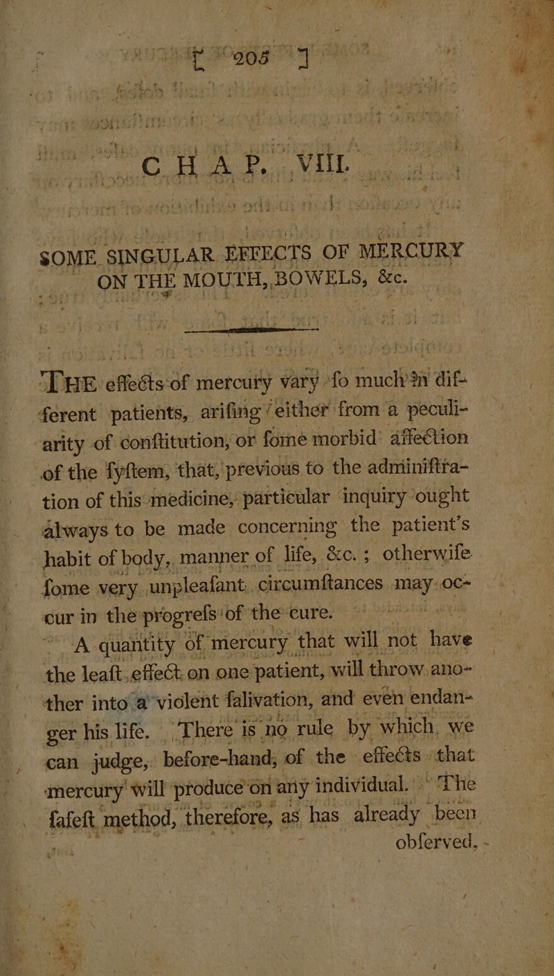 rt } ee ’ , ily BOR a AO: nt i t j - . 4 F ) &gt;: 7 ~~ hee SOME. SINGULAR EFFECTS OF MERCURY _ ON THE MOUTH, BOWELS, &amp;e. Par atedls of mercury vary 0 Fred in die ferent patients, arifing ‘either from a peculi- arity of conftitution, or fome morbid: affection of the fyftem, that, previous to the adminiftta- tion of this medicine, particular inquiry ought always to be made concerning the patient’s | habit of body, manner, of life, eer otherwife fome very. ungleafant. circumftances nny oc- cur in the progrels: ‘of the cure. A quantity of mercury that will not hive the leaft. effect on one patient, will throw. ano- ther into a violent falivation, and even endan- ger his life. _ There is ‘no ‘rule by which. we can judge, biafawe Ladin of the effects that mercury will ‘produce on ‘any individual. |” The fafeft. method, ‘therefore, as has already been obferved, -