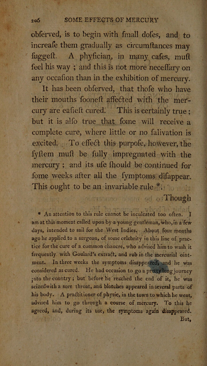 bbferved, is to begin with. fmall dofes, and to ~ fuggeft. A phyfician, in many. cafes, muft feel his way ; and this is not more neceflary on. any occafion than in the exhibition of mercury. Tt has been. obferved, that thofe who have their mouths fooneft affected with ‘the mer- cury are eafieft cured: This is certainly true ; but it is alfo true. that fome will receive a complete cure, where little or no falivation is fyftem muft be fully impregnated with the mercury ; _and its ufe fhould be continued for fome weeks after all the fymptoms basse: This ought to be an: invariable, ules ic : » Though id the attention to this ies Cannot be eee too often y days, intended to sail for the West Indies.. About four months ago he applied to a sur geon, of some celebrity i in this line of. prac- tice for the cure of a. common chancre, who advised him to wash it ment. . _In three weeks the symatomps disappe d he was consider ed as cured. He had occasion to goapr hg journey his body. - A practitioner of physic, i in the town to which he went, © advised him to go throvgh a course. of mercury. To this he But,