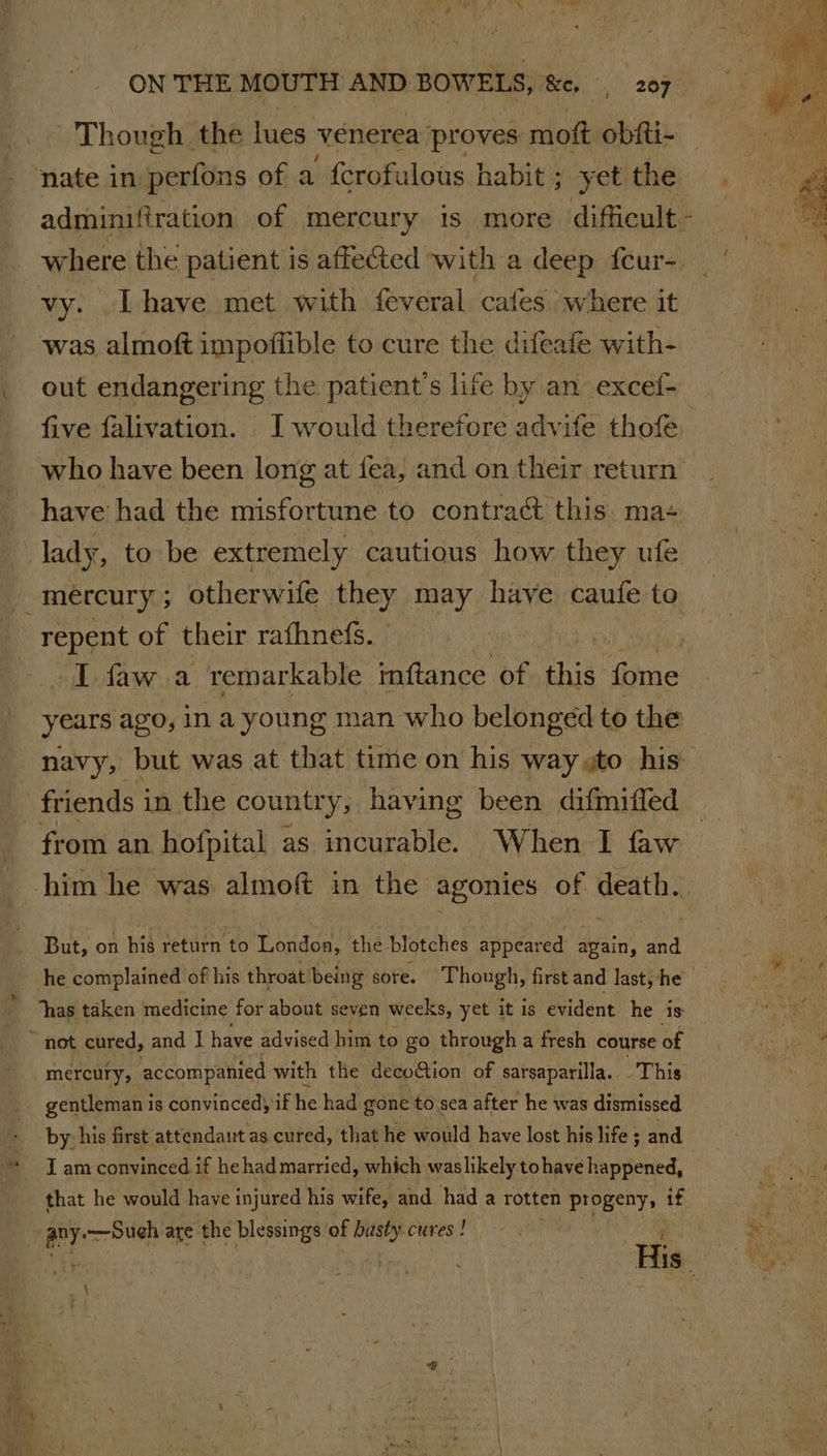 \ Though the lues venerea proves moft obiti- ‘nate in perfons of a {crofulous habit ; yet the where the patient is affeted with a deep feur- vy. -Lhave met with feveral cafes where it out endangering the patient's life by an excelf- five falivation. J would therefore advife thofe have had the misfortune to contract this ma+ mercury; otherwife they may have caufe to repent of their rafhnefs. T faw a remarkable inftance of this Gime years ago, ina young man who belonged to the friends i in the country, having been difmitled from an hofpital as incurable. When I faw But, on his return to Londoa, the blotches appeared apain, and mercury, accompanied with the decoGion of sarsaparilla. This _ gentleman is convinced) if he had gone to.sea after he was dismissed by his first attendant as cured, that he would have lost his life ; and I am convinced if he had married, which waslikely. tohave happened, that he would have injured his wife, and had a rotten progeny, _ any: —Sueh are the blessings of at cures !