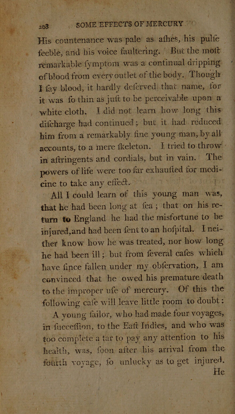 His countenance was pale as afhés, his sake ‘ | feeble, and his voice faultering. | But the mott of blood from every outlet of the body. Though I fay blood, it hardly defervedi.that name, tor it was fo thin as jutt to be perceivable upon a white cloth. I did not learn. how long this: difcharge had continued ; but it. had. reduced him from a remarkably fine young man, by alk | accounts, to a mere {keleton. J tried to throw » m aftringents and cordials, but j in vain. The powers of life were too far eames tor medi- cine to take any effect. Ky 5) All I could learn of this young man was, that he had been long at fea ; that on his re- turn te England he had the misfortune to be injured, and had been fent to an hofpital. I nei- ther know how | he was treated, nor how long he had been ill; but from feveral cafes which | have fince fallen under my. obfervation, I am conv inced. that he owed his premature death to the i improper ufe of mercury. Of this the | following cafe will leave little room to doubt: | A young failor, who had made four voyages, _ it: uEeEMind; to the Eaft Tridies, and who was | too complete a tat to pay, any attention to his health, was, foon. after his arrival from the fourth voyage, to unlucky as to get injured. He