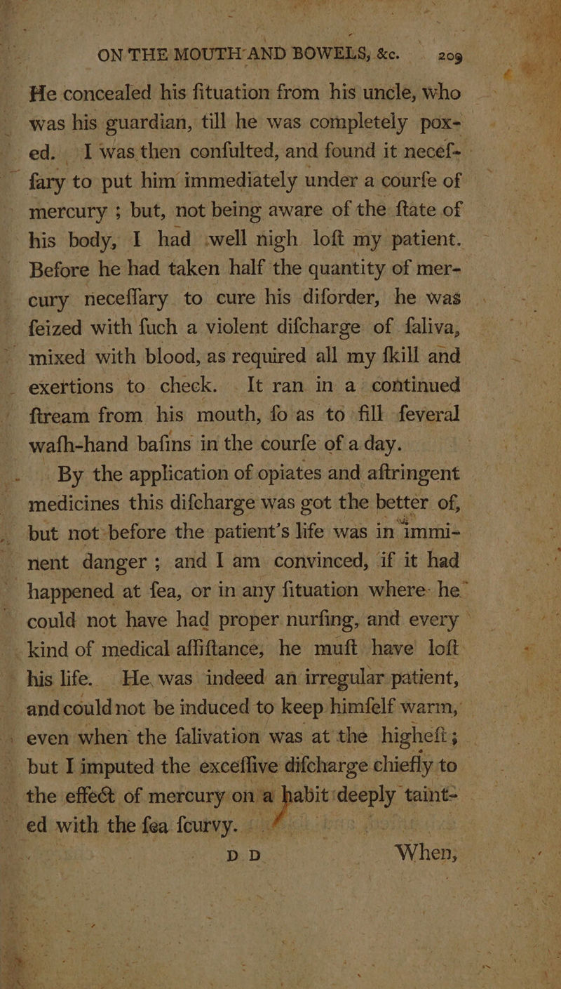 was his guardian, till he was completely pox- t Before he had taken half the quantity of mer- feized with fuch a violent difcharge of faliva, fiream from his mouth, fo as to fill feveral wafh-hand bafins in the courfe of a day. medicines this difcharge was got the better’ of, could not have had proper. nurfing, and every ~ his life. He was indeed an irregular patient, and could not be induced to keep himfelf warm,’ even when the falivation was at the higheft ; ; ed with the fea feurvy. —