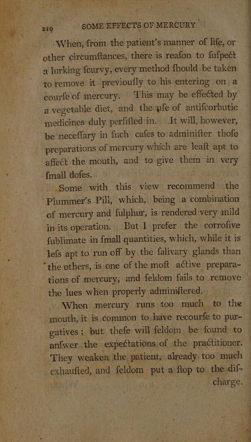 “When, from: the patient’ S manner of life, or a lurking feurvy, every method fhould be taken to remove it previouily to. his entering ona a vegetable diet, and the qifle of antifcorbutic be’ neceflary in fuch cafes to'adminifter thofe _ preparations: of mercury which are leaft apt to affect the mouth, and to ‘give them “in very fimall dofes, | ‘  Some with. this view : ant de the | Phinney? s. Pili, which, being | a combination of mercury and fulphur, is: rendered very mild © . ‘invits operation. | But I prefer | the corrofive - fublimate in {mall quantities, which, while it is — lefs apt to run off by the falivary. glands than “the others, is one of the moft active prepara~ “4 ‘tions of mercury, and feldom fails to remove the lues when properly: adminWtered. When mercury runs too much to the tat it is common to, have recourfe to pur- _ gatives 5 but thefe will feldom. be found to anfwer. the expectations, of the practitioner. | They weaken the, patient, already: too much RES