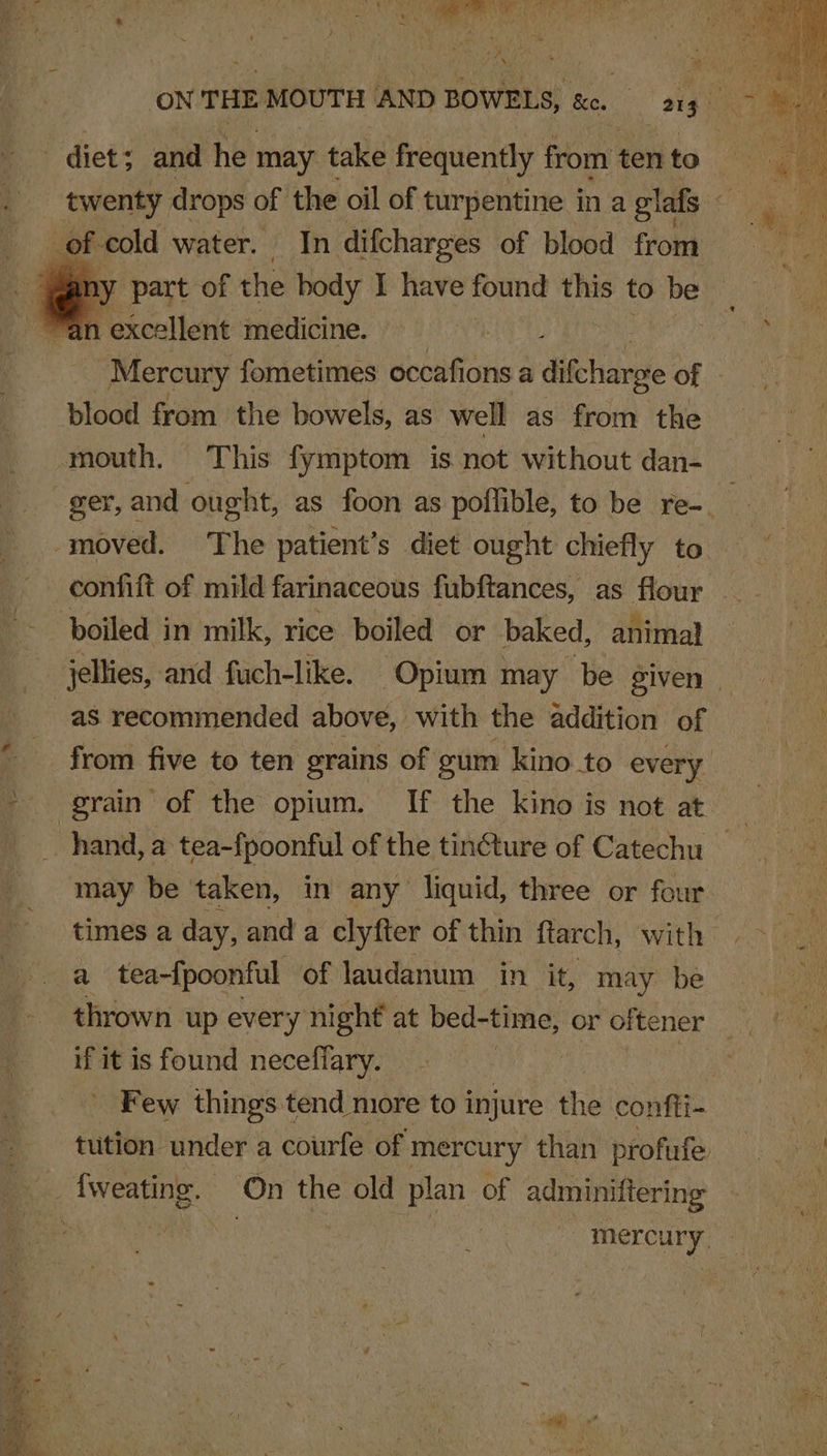 _ twenty drops of the oil of turpentine in a glafs ~ ry part of the body I have found ve to be n excellent medicine. , Mercury fometimes occafions a difchanpe of blood from the bowels, as well as from the ger, and ought, as foon as poffible, to be re- | moved. The patient’s diet ought chiefly to confift of mild farinaceous fubftances, as flour jellies, and fuch-like. Opium may be given - as recommended above, with the addition of from five to ten grains of gum kino to every may be taken, in any liquid, three or four times a day, and a clyfter of thin ftarch, with a tea-fpoonful of laudanum in it, may be if it is found necefiary. ) - Few things t tend niore to injure the confii- tution under a courfe of mercury than profufe mercury,