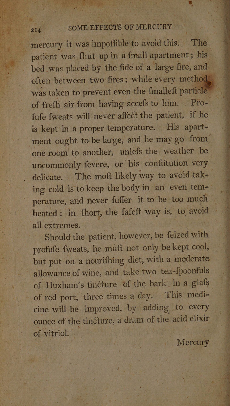 fs mercury it was ‘impoftible to avoid this. “The R patient was, fhut up in a {mall apartment ; his” bed .was placed by the fide of a large: fire, and often between two fires ; while every. method was taken to prevent even the fmallett Pa fufe fweats will never affect the patient, if he is kept in a proper temperature. — His apart- ment ought to be large, and he may go from” ‘one room to another, unlefs the weather be uncommonly fevere, or his conftitution very delicate. The moft likely way to avoid tak- ; ing cold is to keep the body in ‘an even tem-— all extremes. Should the patient, however, be Teied 0 profufe fweats, he muft not only be kept cool, | but put on a nourifhing diet, with a moderate ae allowance of wine, and take two tea-fpoonfuls x of Huxham’s tincture of the bark: in a glafs. Pah By Ob, red port, three times a day. This medi- cine will be improved, by. adding to every of vitriol.” Fe § 4 Mer ay ; ' a $ * ene , *” a = 7 ian nist td p ; : - ge Ie F = ; ee ee ee ee ~~ = ne “mos in it il or = Ee - ee —e :: ea ee 2 . alae Bg eg eal  ot a nS F ~ on Ra ee ae = ee b Se ‘ “&lt; we A dS ae at Aon Ein goatee i: SS ee Ee eS ~~ pete ce ee aig _ eee feet as ee eee