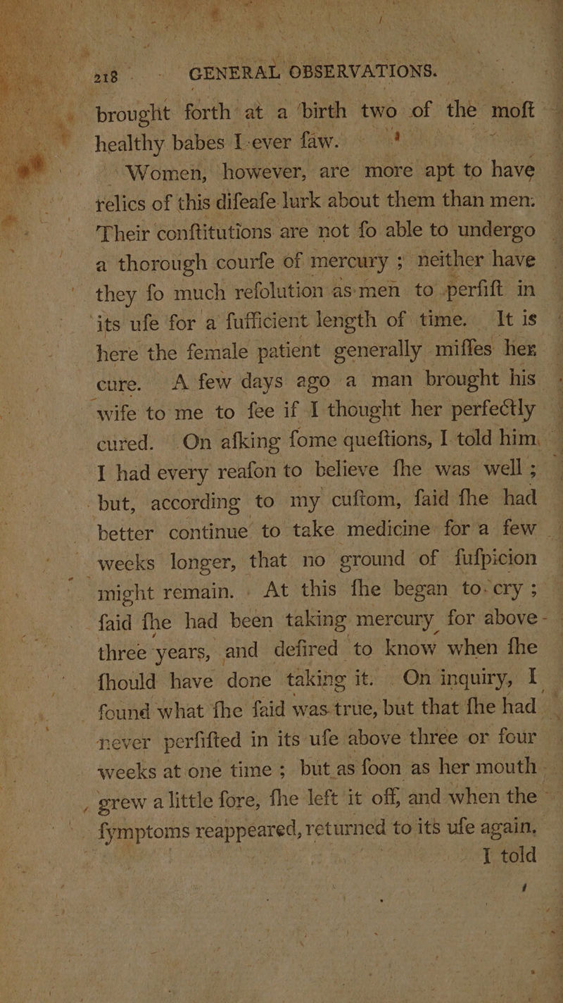 ae “CENERAL ¢ OBSERVATIONS. + brouglit forth’ at a ‘birth two. of ‘the moft * healthy babes I- ever faw. ve PEEL. ET 3 Women, however, are more apt to ee | etic of this difeafe lurk about them than men. | os heir conftitutions are not fo able to undergo a thorough courfe of mercury ; : neither have they fo much refolution as‘men. to perfift in ‘its ufe for a fufficien it length of time. It Is here the female patient generally - miffes her cure. A few days ago a man brought his. wife to me to fee if I thought her perfectly — — atte ce ae I had every reafon to believe fhe was well ; but, according to my cuftom, faid fhe Had: might remain. . At this fhe began to-cry ; three years, and defired to know when - fhould have done taking if Ons inquiry, I ‘gees at one time ; but as foon as her mouth , grew a little fore, fhe left it off, and when the — hy ae reappeared, returned to its ufe again, ‘ wy ‘told