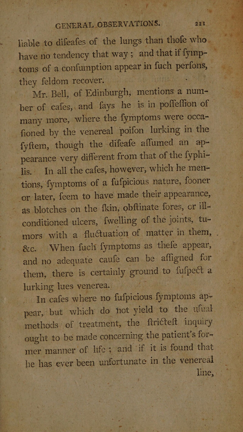 Be ot he - A GENERAL. OBSERVATIONS. 221. i liable to difeafes of the lungs 4 than thofe who i i have no tendency that way ; and that if fyinp- ” mes i: _. toms of a confumption appear in 1 fuch ater dar ; oa feldom recovery 43) 66° i Rs eat BP ad: Mr. Bell, of Edinburgh, mentions anum- rd ne of cafes,.and fays he is in poffeltic on of © many more, where the. fyrmptoms were occa- _fioned by the venereal poifon lurking i in the. fyftem, though the difeafe affumed an ap- pearance very different from that of the fyphi- | lis. / In all the cafes, however, which he men- _ _ tions, fymptoms of a fufpicious nature, fooner or later, feem to have made their appearance, as blotches:on the fkin, obftinate fores, or ill- conditioned: ulcers, {welling of the joints, tu- opm with a fluétuation of matter in them, . ~ When fuck fymptoms as thefe appear, #s ni no adequate caufe can be affigned for ae | them, there is certainly ground to fulpect ae jJurking lues venerea. ine ons, In cafes where no fufpicious fymptoms ape ae . pear, but which do hot yield to the wual.- ‘methods of treatment, the ‘ftricteft inquiry ought to be made concerning , the patient’s for- mer manner ‘of life; and ‘if it is found that he has ever been unfortunate in the venereal _ line,