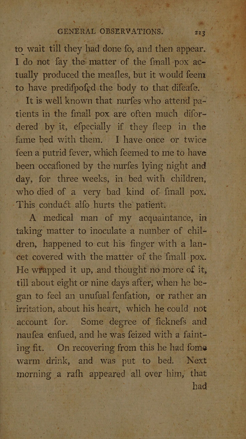 GENERAL OBSERVATIONS. an 235 oe. to wait til they had done fo, and then ¢ appear. 4 % bee I do not fay. the matter of the fmall. ‘pox ac= ae tually produced the meafles, but it would feem : to have predifpofed. the body to that difeafe. It is well known that nurfes: who attend pa~ _ tients in the fmall pox are often much difor-_ ; ~ dered by it, efpecially if they fleep in the fame bed with them. I have once or twice {een a putrid fever, which feemed to me to have been occafioned by the nurfes lying night and day, for three weeks, in bed with children, ‘who died of a very bad kind of. fmall. POX. -This conduct alfo hurts the patient... ~~ A medical man of my acquaintance, UN: ieee tee to inoculate a number of chil- . dren, happened to cut his’ finger with a lan- | ~~ Get covered with the matter of the {mall Pox. | _ He wfapped it up, and thought no more of it, z till about eight or nine days after, when he be- gan to feel an unufual fenfation, or rather an irritation, Seo his heart, which he could not account for. Some degree of ficknefs and “naufea enfued, and he was feized with a faint- | ing fit. On recovering from this he had fome 7 warm Trae and was put to bed. Next’ | MOTH, a rath appeared all over him, ‘that had. Ie