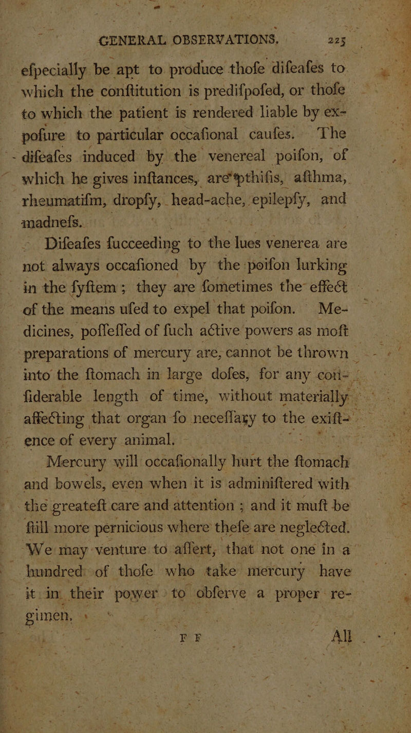 t efpecially be apt to produce thofe difealds to. -pofure to particular occafional caufes. The - difeafes induced by. the venereal poifon, ‘of which he gives inftances, are ‘pthifis, afthma,. rheumatifm, ea head- ache, eve and madnefs. | ‘Difeafes fucceeding to the fet venerea are &amp; noe always occafioned by the poifon pir in the fyftem ; they are fometimes the effect of the means ufed to expel that poifon. — Me- dicines, poffeffed of fuch active powers as moft fiderable length. of time, without materially — Mercury will odin bal hurt the Roritlj and bowels, even when it is adminiftered with fill more pernicious where thefe are negleéted. gimen, She wee. /