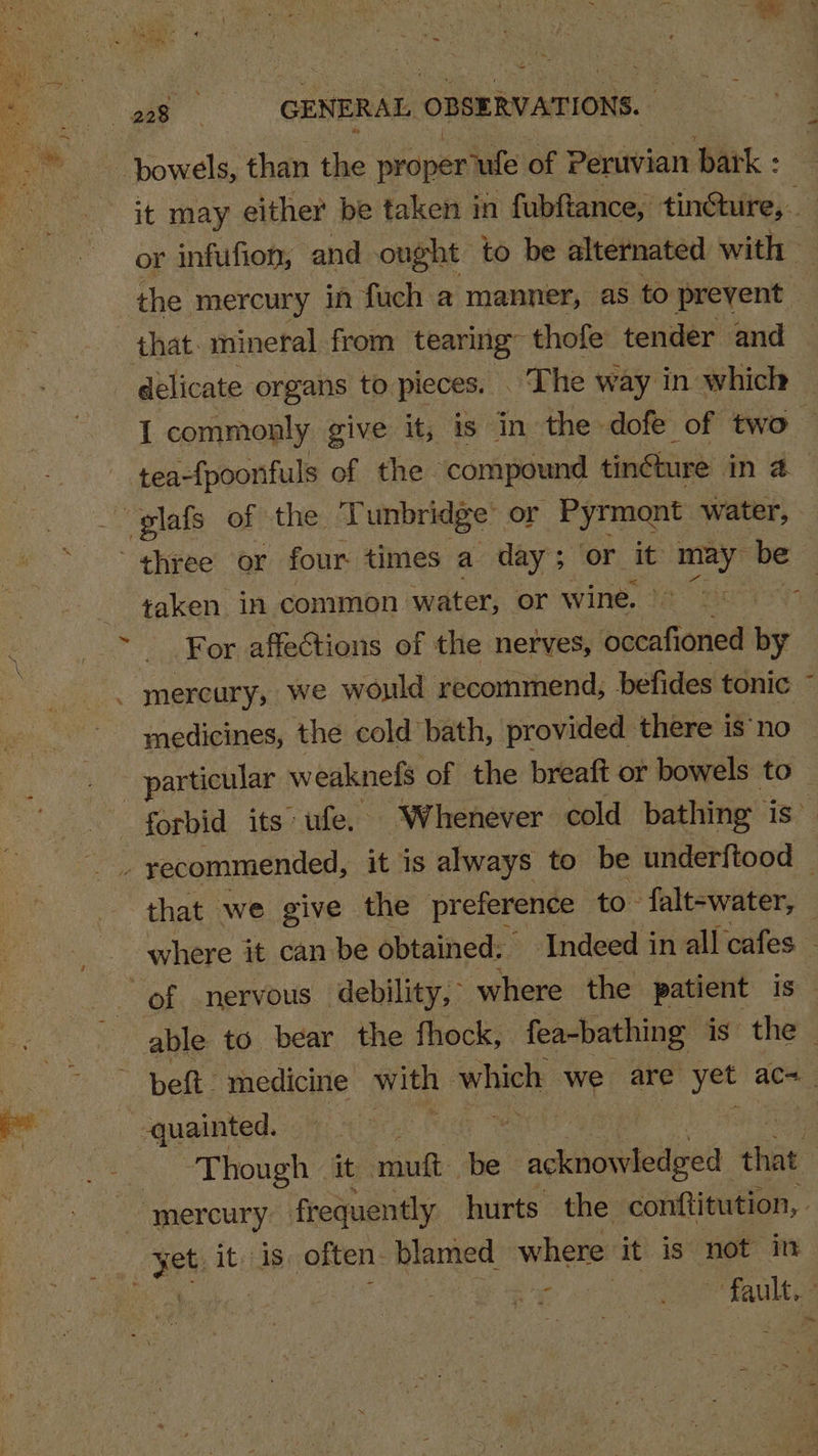 bowels, than the proper? ‘ufe of Peruvian park : it may either be taken in fubfance, tin@ture, or infufion, and ought to be alternated with — 3 the mercury in fuch a manner, as to prevent that. mineral from tearing thole tender and — - delicate organs to pieces. The way in which — I commonly give it, is in the . dofe of two — tea-{poorfuls of the compound tingture ike glafs of the 1 Tunbridge or Pyrmont water, three or four times a day; or it une be ¢aken in common water, or wine. v ‘LuOOr affections of the nerves, Pistafariod by _ mercury, we would recommend, befides tonic medicines, the cold bath, provided there is’no _ particular weaknefs of the breaft or bowels to forbid its: ufe, Whenever cold bathing» is” ae recommended, it is always to be underftood — that we give the preference to- falt-water, — where it can be obtained: Indeed in all cafes - “of nervous debility, where the patient is able to bear the fhock, fea-bathing is the © ines belt. medicine with ‘which we are yet acs a -quainted. get 4 : Though it mutt. be ‘ragllbannbligel a mercury frequently hurts the conftitution, - | 3et it. is often. blamed where it is not in : Pa SOS ag eee ae