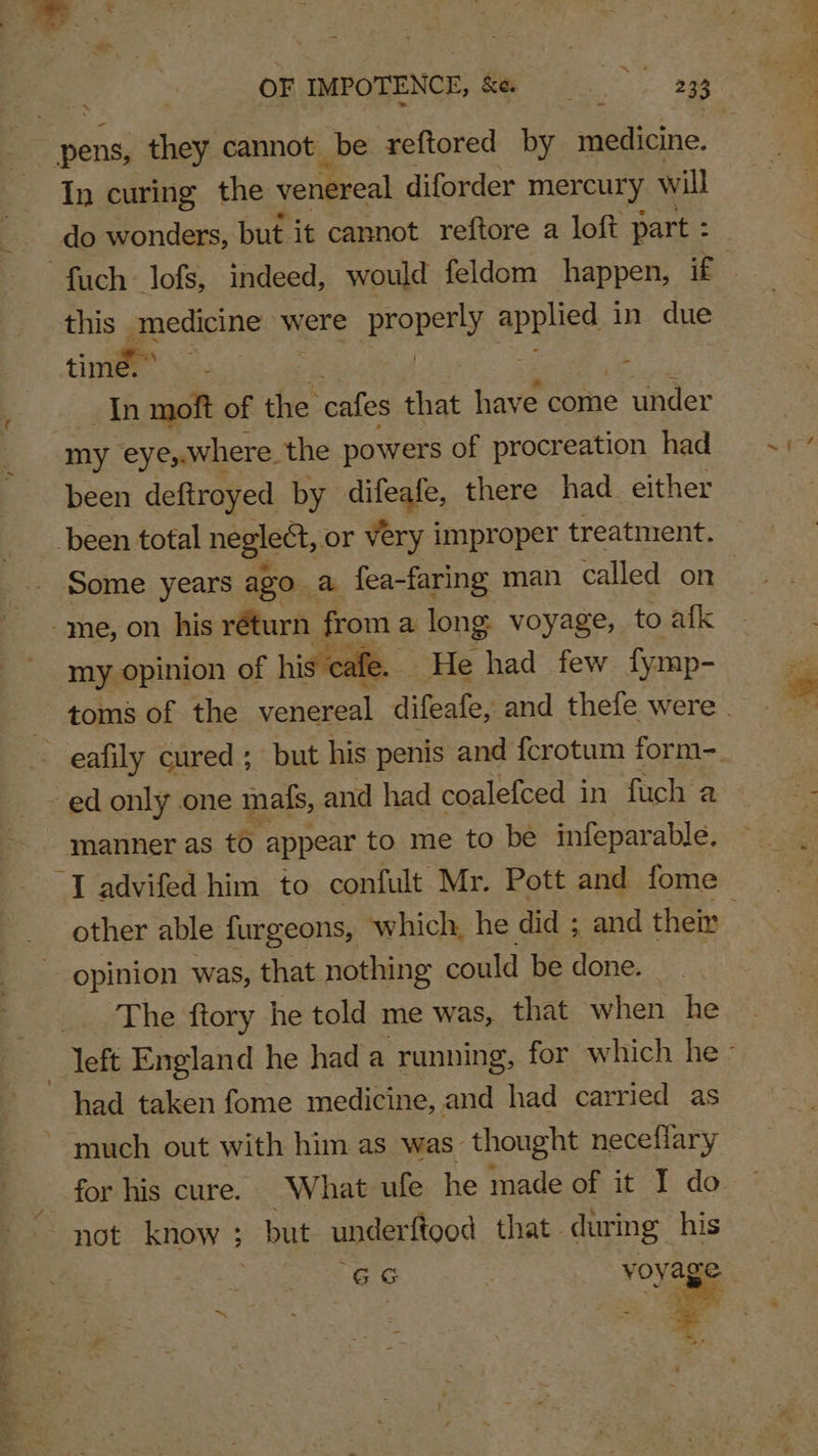 = OF IMPOTENCE, &amp;e Ri? 3 233 ~ pens, they cannot be reftored by geticnd. In curing the venereal diforder mercury will do wonders, but. it cannot reftore a loft part : S fuch lofs, indeed, would feldom happen, if this. gpecene were properly ae in due time soe - | In moft of the cafes that have come under my eye,.where the powers of procreation had been deftroyed by difeafe, there had_ either been total neglect, or very improper treatnient. Some years ago a fea-faring man called on -me, on his réturn pom a long: voyage, to afk my opinion of hi cafe. He had few fymp- toms of the venereal difeafe, and thefe were . - ed only one mals, and had coalefced in fuch a manner as to appear to me to be infeparable, I advifed him to confult Mr. Pott and fome other able furgeons, which, he did ; and their opinion was, that nothing could be done. The ftory he told me was, that when he left England he had a running, for which he - had taken fome medicine, and had carried as _ for his cure. What ufe he made of it I do ee a