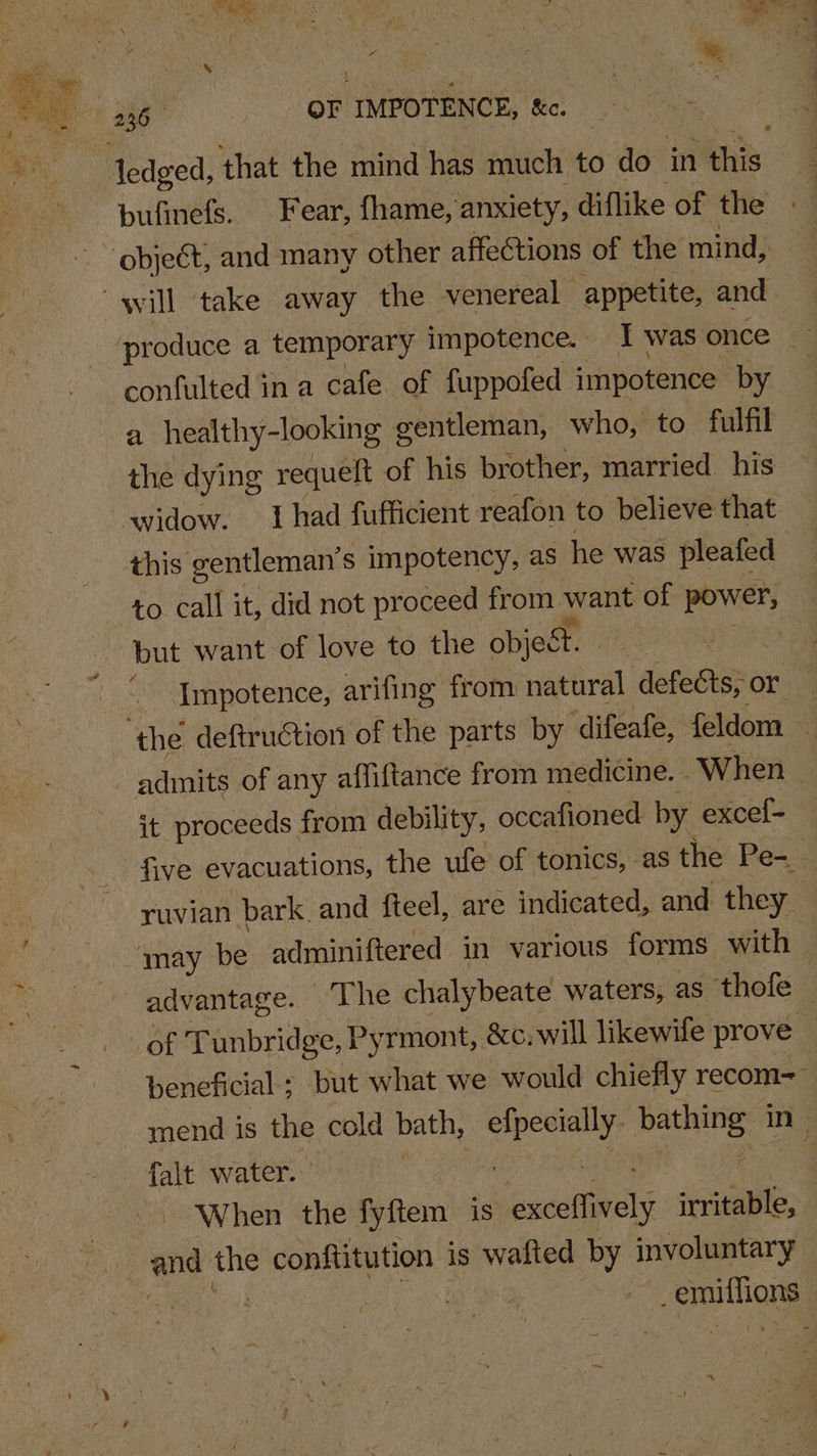 Se confulted in a cafe of fuppofed impotence by a healthy-looking gentleman, who, to fulfil the dying requeft of his brother, married. his widow. Ihad fufficient reafon to believe that this gentleman’ s impotency, as he was pleafed to. call it, did not proceed from want of power, but want of love to the object. si Impotence, arifing from natural defects, or. | admits of any affiftance from medicine. When ( it proceeds from debility, occafioned by excef- five evacuations, the ule of tonics, as the Pe- ruvian bark. and fteel, are indicated, and they. advantage. ‘The chalybeate waters, as thofe — beneficial; but what we would chiefly recom= mend is the cold bath, sr aa! ee in | When the fyftem is wusethaels aaa Smitha