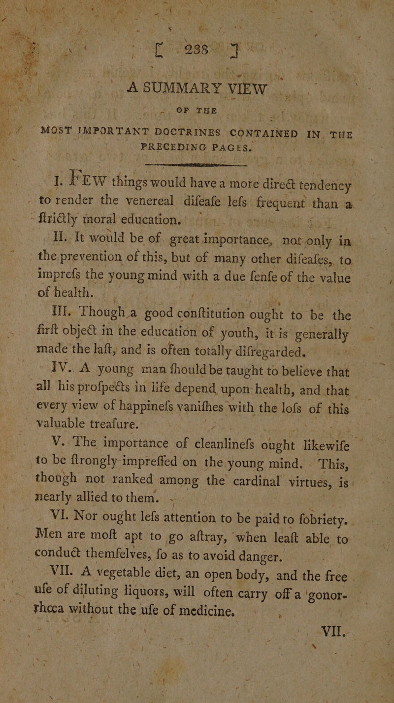 ASUMMARY VIEW... vg OF THE . ‘ “MOST IMPORTANT pocTRINES CONTAINED IN. THE PRECEDING PAGES. oe F EW T things would havea more direé sendeiiy - to render the venereal difeafe lef ior ea than a ~ frilly moral education. ~ Cy Sue i IL. It would be of great Pe Bee not Male: in the prevention of this, but of many other difeafes, to -imprefs the young mind with a due fenfe of the value of health. NEw o Ili. Though a good ponftinuton ee to be the firft obje€t in the education of youth, itis “suring made the laft, and is often totally difregarded. | IV. A young man fhouldbe taught to believe that all his profpeéts in life depend, upon health, and that every view of happinefs vantihes: with the lofs of this valuable treafure. / hseitb __V. The importance of cleanlinefs ought likewife to be firongly impreffed on the young mind. This, though not ranked among the mdse virtues, is nearly allied tothem. - VI. Nor ought lefs attention to be paid to fobriety. | Men are moft apt to go altray, when leatt able to _conduét themfelves, fo as to avoid danger. | ufe of diluting liquors, will often « carry offa Sones Thoca without the ufe of medicine. Re he ee CR ia “ VIT? = 4 a