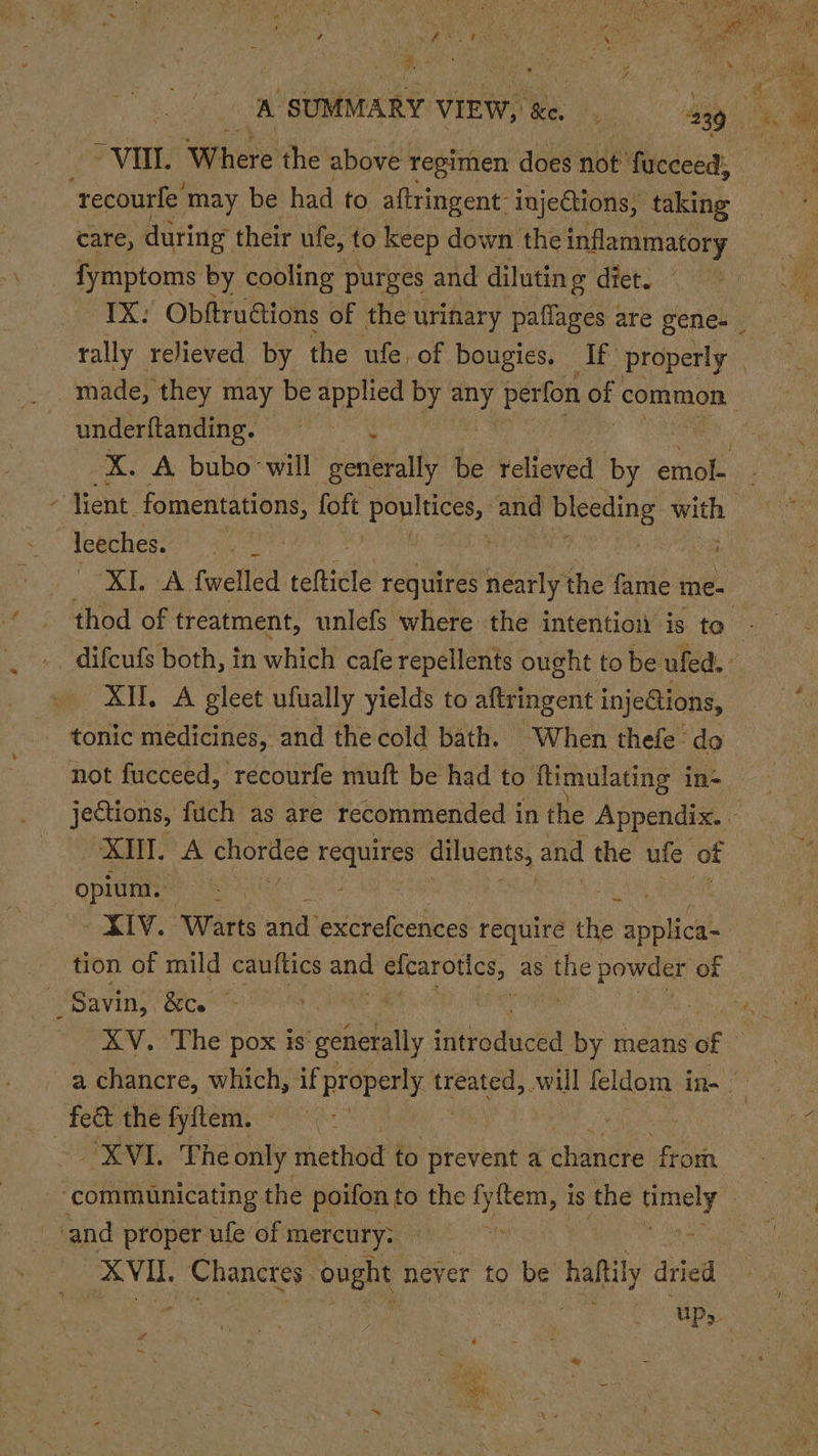 # 7 A ahaa 9 AN \. nae ) al Sib y A SUMMARY VIEW, ee spe. 239 ‘tecourle’ may be had to aftringent- injeGtions, taking care, during their ufe, to keep down the inflammatory fymptoms by cooling purges and diluting diet, ” rally relieved by the ule, of bougies. If properly | made, they may be applied by any perfon of common underftanding. X. A bubo ‘will Scene? be relieved by emol- - Vent. fomentations, foft Lr dain and ane 2 bk leeches. = difcufs both, in which cafe repellents ought to be ufed. All. A gleet ufually yields to aftringent inje@tions, tonic medicines, and the cold bath. ~When thefe do not fucceed, recourfe muft be had to ftimulating i in- RTT.” chordee Sel oie ake’ and the ufe of opium. uy. 8 XIV. Warts and’ excrefcences requiré the na ea tion of mild cauftics ana geen as ‘the spite: of XV. The pox is péuelally jithaduckd by means of XVI. The only method to prevent a ‘chanere fioih ~ communicating the poifon to the oho is the ieee ‘and proper ufe of mercury. . VIL Chancrey ought never to be haf dried “UP,