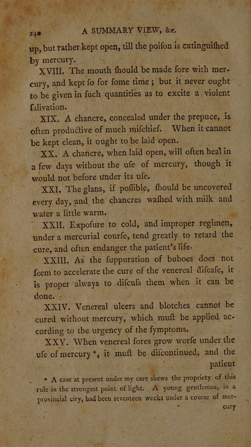 be meer Ngee a ee a ~ ie ne ee as - nas aN. a Sy R - . &gt;: by mercury. to be given in fuch quantities as to excite a coe fulivation. .  be kept clean, it ought to be laid open. - water a little warm. ee XXII. Expofure to cold, and i a | regimen, under a mercurial courfe, tend greatly to retard the cure, and often endanger the patient’s life. - XXIU. As the fuppuration of buboes- ‘does not feem to accelerate the cure of the venereal difeafe, it done. =: : / | XXIV. Venereal ulcers and blotches cannot be ‘cured without mercury, which muft be applied ace cording to the urgency of the fymptoms.. ey = XXY. When venereal fores grow worfe under the se of ssa &gt; it muft be difcontinued, and the Resi t Las ia. ba eA patient x * A case at present under my, care shews the propriety of this provincial city, ba Peen seventeen weeks under.a course of mer- ‘ /