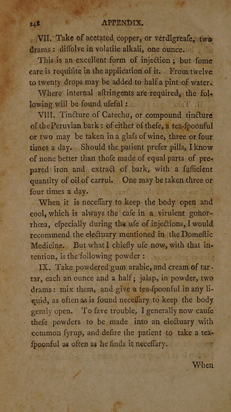 wil. “Take of acatasent copper, or vérdigrealey twa | eb ites This.is an excellent form of injeGtion ; but: fome care is requifite i in the application of it: . -Fromtivelve » to twenty. drops may be added to halfia pint-of waters Where! internal. aftrinigents are: we Saat ap. the fol. lowing will be-found ufefll:.0 60005 yet Hf ~ VUIL. Tin&amp;ure of Catechis or. compound, tinéture of the Peruvian bark: of either of thefe, a tea-{poonful times a day... Should the patient prefer pills, know of none better than thofe made of equal parts of pre- pared’ iron and. extract - of bark, with’ a fufficient quantity of oil of carrui. One iy be taken three or . When it is neceffary.t to wee the ete open. ae ha which is always the cafe in a. virulent gonor~ theea, efpecially during the ufe of injeCtions, I would recommend the electuary mentioned in the Domeftic Medicine.. But whatI chiefly ufe now, with pias in- IX. Take powdered gum arabic, and ‘aba of tar- tar, each an ounce and a half ; jalap, in powder, two drams: mix them, and. give a tea-{poonful in any li- gently open. ‘To fave trouble, I generally now caufe thefe powders to be made into an electuary with common fyrup, and defire the patient to take a tea» When