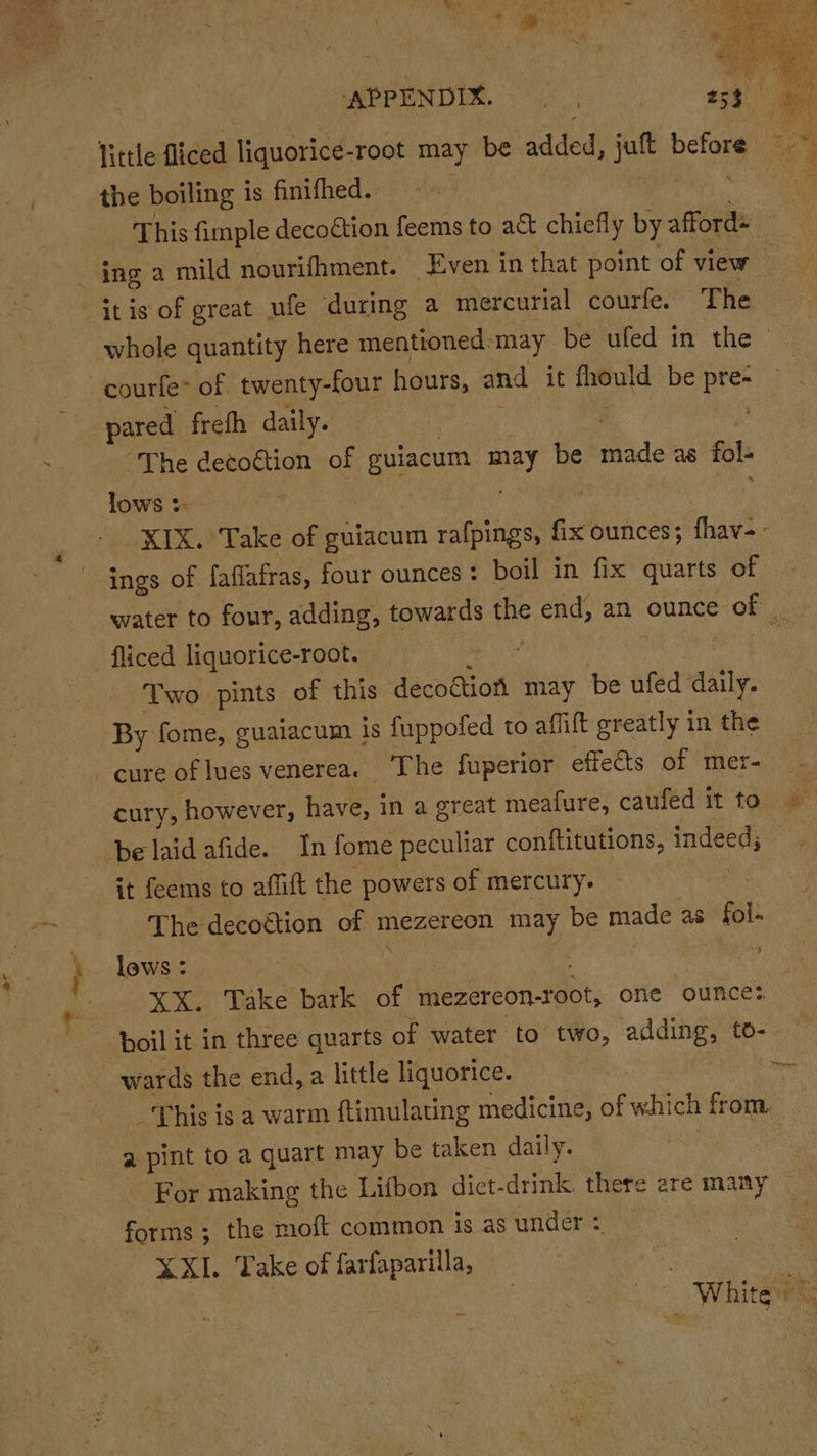 the boiling is finifhed. This fimple decoction feems to act chiefly by afford ! ing a mild nourifhment. ‘Even in that point of view whole quantity here mentioned: may be ufed in the &gt; pared frefh daily. | “The detoétion of gulacum Hey be made as fol lows :- | | XIX. Take of guiacum rafpings, fix ounces; fhav- ings of faflafras, four ounces: boil in fix quarts of. water to four, adding, towards the end, an ounce oe Two pints of this decodion may be ufed aatly, By fome, guaiacum is fuppofed to affilt greatly in the it feems to affift the powers of mercury. The decoction of mezereon may be made as fol: lows : | | wards the end, a little liquorice. ot aw: This is a warm ftimulating medicine, , wal ch bgt a pint to a quart may be taken daily ; For making the Lifbon diet- dak there are mary forms $ the moft common is asunder: XXL. Take of farfaparilla, — ah : | yi White | a