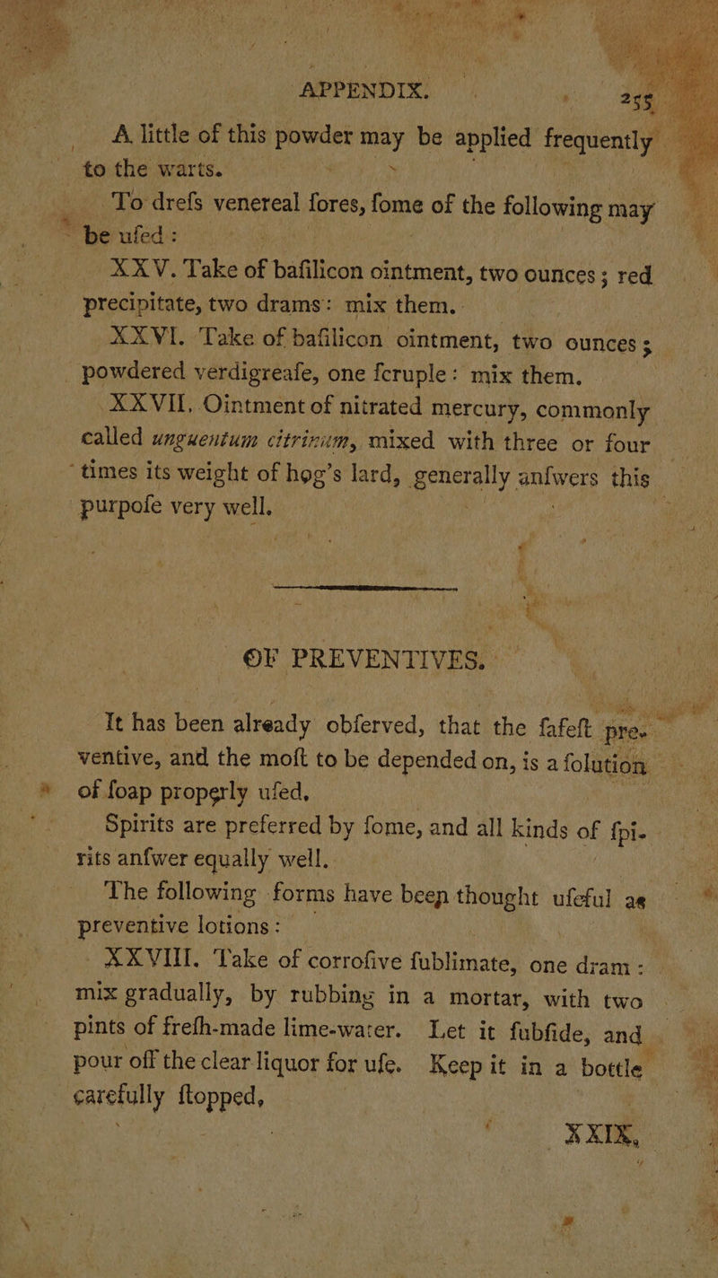 ‘to the warts. * be ufed : i D.@.G ip Take of bafilicon ointment, two ounces; red, precipitate, two drams: mix them. _ powdered verdigreafe, one fcruple: mix them. XXVIII, Ointment of nitrated mercury, commonly called unguentum citrinum, mixed with three or four 3 purpofe very well, j ai: ‘ i K OV PREVENTIVES. Tt has been aed obferved, hae | the fafelt | pre ventive, and the moft to be depended on, is 2 folio of foap properly ufed, rits anfwer equally well, preventive lotions: XXVIN. Take of corrofive fabiinatal one dram : mix gradually, by rubbing in a mortar, with two pints of frefh-made lime-warer. Let it fubfide, and ~ carefully ftopped,