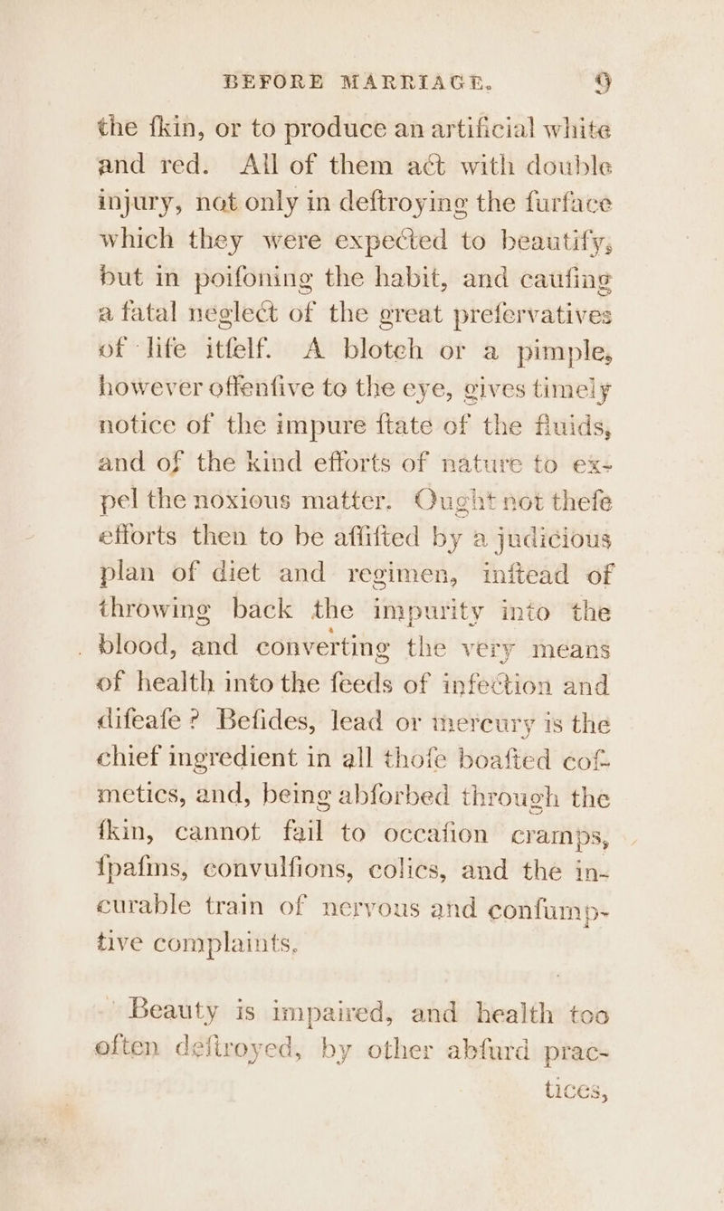 the {kin, or to produce an artificial white and red. All of them act with double injury, nat only in deftroying the furface which they were expected to beautify; but in poifoning the habit, and caufing a fatal neglect of the ereat prefervatives of life itfelf. A bloteh or a pimple, however offentive to the eye, gives timely notice of the impure ftate of the fuids, and of the kind efforts of nature to ex- pel the noxious matter. Qught not thefe efforts then to be aflifted by a judicious plan of diet and regimen, inftead of throwing back the impurity into the blood, and converting the very means of health into the feeds of infection and difeafe ? Befides, lead or mercury is the chief ingredient in all thofe boafted cof. metics, and, being abforbed through the fkin, cannot fail to occafion cramps, {pafmns, convulfions, colics, and the in- curable train of neryous and confump- tive complaints. Beauty is impaired, and health too often defiroyed, by other abfard prac- tices,