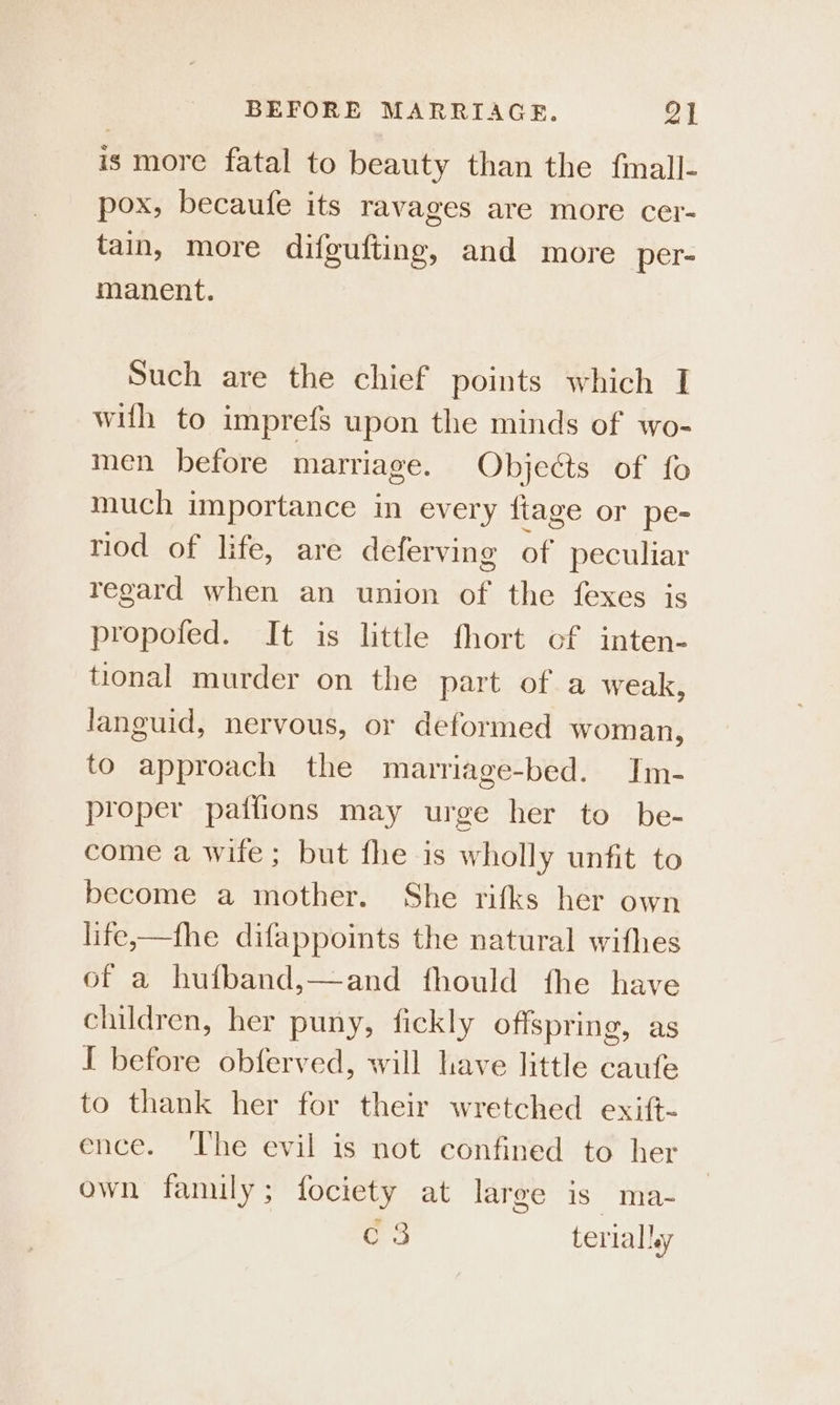 is more fatal to beauty than the fmall- pox, becaufe its ravages are more cer- tain, more difgufting, and more per- manent. Such are the chief points which I with to imprefs upon the minds of wo- men before marriage. Objects of fo much importance in every {tage or pe- riod of life, are deferving of peculiar regard when an union a the fexes is propofed. It is little fhort cf inten- tional murder on the part of a weak, languid, nervous, or deformed woman, to approach the manrriage-bed. Im- proper paifions may urge her to be- come a wife; but fhe is wholly unfit to become a mother. She rifks her own life,—fhe difappoints the natural wifhes of a hufband,—and fhould fhe ete children, her puny, fickly offspring, I before obferved, will have little se to thank her for their wretched exi(t- ence. ‘The evil is not confined to her own family; fociety at large is ma- os terialley