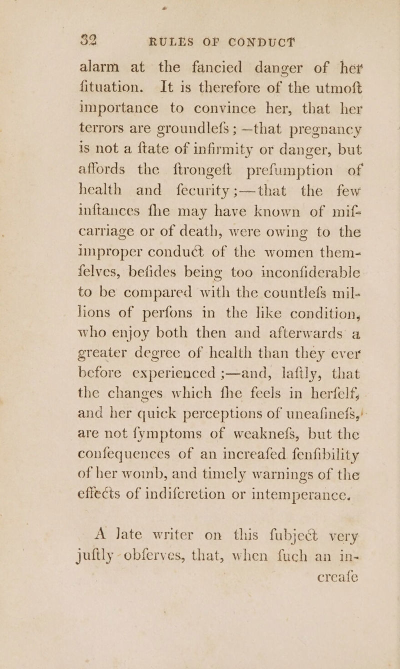 alarm at the fancied danger of he? fituation. It is therefore of the utmoft importance to convince her, that her terrors are groundlefs ; —that pregnancy is not a {tate of infirmity or danger, but affords the ftrongeft prefumption of health and fecurity;—that the few inftances fhe may have known of mif= carriage or of death, were owing to the improper conduct of the women them- felves, befides being too inconfiderable to be compared with the countlefs mil- lions of perfons in the like condition, who enjoy both then and afterwards a greater degree of health than they ever before experienced ;—and, lafily, that the changes which fhe feels in herfelf, and her quick perceptions of uneafinefs,’ are not fymptoms of weaknefs, but the confequences of an increafed fenfibility of her woinb, and timely warnings of the effects of indifcretion or intemperance. A late writer on this fubject very jultly -obferves, that, when fuch an in- | creafe